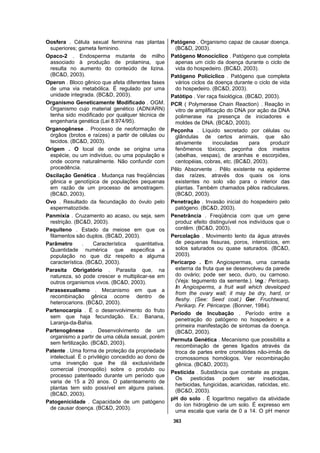 363
Oosfera . Célula sexual feminina nas plantas
superiores; gameta feminino.
Opaco-2 . Endosperma mutante de milho
associado à produção de prolamina, que
resulta no aumento do conteúdo de lizina.
(BC&D, 2003).
Operon . Bloco gênico que afeta diferentes fases
de uma via metabólica. É regulado por uma
unidade integrada. (BC&D, 2003).
Organismo Geneticamente Modificado . OGM.
Organismo cujo material genético (ADN/ARN)
tenha sido modificado por qualquer técnica de
engenharia genética (Lei 8.974/95).
Organogênese . Processo de neoformação de
órgãos (brotos e raízes) a partir de células ou
tecidos. (BC&D, 2003).
Origem . O local de onde se origina uma
espécie, ou um indivíduo, ou uma população e
onde ocorre naturalmente. Não confundir com
procedência.
Oscilação Genética . Mudança nas freqüências
gênica e genotípica de populações pequenas
em razão de um processo de amostragem.
(BC&D, 2003).
Ovo . Resultado da fecundação do óvulo pelo
espermatozóide.
Panmixia . Cruzamento ao acaso, ou seja, sem
restrição. (BC&D, 2003).
Paquíteno . Estado da meiose em que os
filamentos são duplos. (BC&D, 2003).
Parâmetro . Característica quantitativa.
Quantidade numérica que especifica a
população no que diz respeito a alguma
característica. (BC&D, 2003).
Parasita Obrigatório . Parasita que, na
natureza, só pode crescer e multiplicar-se em
outros organismos vivos. (BC&D, 2003).
Parassexualismo . Mecanismo em que a
recombinação gênica ocorre dentro de
heterocarions. (BC&D, 2003).
Partenocarpia . É o desenvolvimento do fruto
sem que haja fecundação. Ex.: Banana,
Laranja-da-Bahia.
Partenogênese . Desenvolvimento de um
organismo a partir de uma célula sexual, porém
sem fertilização. (BC&D, 2003).
Patente . Uma forma de proteção da propriedade
intelectual. É o privilégio concedido ao dono de
uma invenção que lhe dá exclusividade
comercial (monopólio) sobre o produto ou
processo patenteado durante um período que
varia de 15 a 20 anos. O patenteamento de
plantas tem sido possível em alguns países.
(BC&D, 2003).
Patogenicidade . Capacidade de um patógeno
de causar doença. (BC&D, 2003).
Patógeno . Organismo capaz de causar doença.
(BC&D, 2003).
Patógeno Monocíclico . Patógeno que completa
apenas um ciclo da doença durante o ciclo de
vida do hospedeiro. (BC&D, 2003).
Patógeno Policíclico . Patógeno que completa
vários ciclos da doença durante o ciclo de vida
do hospedeiro. (BC&D, 2003).
Patótipo . Ver raça fisiológica. (BC&D, 2003).
PCR ( Polymerase Chain Reaction) . Reação in
vitro de amplificação do DNA por ação da DNA
polimerase na presença de iniciadores e
moldes de DNA. (BC&D, 2003).
Peçonha . Líquido secretado por células ou
glândulas de certos animais, que são
ativamente inoculadas para produzir
fenômenos tóxicos; peçonha dos insetos
(abelhas, vespas), de aranhas e escorpiões,
centopéias, cobras, etc. (BC&D, 2003).
Pêlo Absorvente . Pêlo existente na epiderme
das raízes, através dos quais os íons
existentes no solo vão para o interior das
plantas. Também chamados pêlos radiculares.
(BC&D, 2003).
Penetração . Invasão inicial do hospedeiro pelo
patógeno. (BC&D, 2003).
Penetrância . Freqüência com que um gene
produz efeito distinguível nos indivíduos que o
contêm. (BC&D, 2003).
Percolação . Movimento lento da água através
de pequenas fissuras, poros, interstícios, em
solos saturados ou quase saturados. (BC&D,
2003).
Pericarpo . Em Angiospermas, uma camada
externa da fruta que se desenvolveu da parede
do ovário; pode ser seco, duro, ou carnoso.
(Veja: tegumento da semente.). Ing.: Pericarp.
In Angiosperms, a fruit wall which developed
from the ovary wall; it may be dry, hard, or
fleshy. (See: Seed coat.) Ger. Fruchtwand,
Perikarp. Fr. Péricarpe. (Bonner, 1984).
Período de Incubação . Período entre a
penetração do patógeno no hospedeiro e a
primeira manifestação de sintomas da doença.
(BC&D, 2003).
Permuta Genética . Mecanismo que possibilita a
recombinação de genes ligados através da
troca de partes entre cromátides não-irmãs de
cromossomos homólogos. Ver recombinação
gênica. (BC&D, 2003).
Pesticida . Substância que combate as pragas.
Os pesticidas podem ser inseticidas,
herbicidas, fungicidas, acaricidas, raticidas, etc.
(BC&D, 2003).
pH do solo . É logaritmo negativo da atividade
do íon hidrogênio de um solo. É expresso em
uma escala que varia de 0 a 14. O pH menor
 