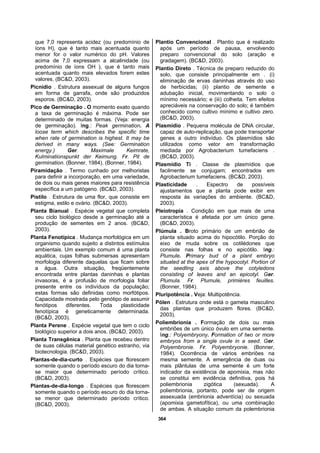 364
que 7,0 representa acidez (ou predomínio de
íons H), que é tanto mais acentuada quanto
menor for o valor numérico do pH. Valores
acima de 7,0 expressam a alcalinidade (ou
predomínio de íons OH ), que é tanto mais
acentuada quanto mais elevados forem estes
valores. (BC&D, 2003).
Picnídio . Estrutura assexual de alguns fungos
em forma de garrafa, onde são produzidos
esporos. (BC&D, 2003).
Pico de Germinação . O momento exato quando
a taxa de germinação é máxima. Pode ser
determinado de muitas formas. (Veja: energia
de germinação). Ing.: Peak germination. A
loose term which describes the specific time
when rate of germination is highest. It may be
derived in many ways. (See: Germination
energy.) Ger. Maximale Keimrate,
Kulminationspunkt der Keimung. Fr. Pit de
germination. (Bonner, 1984). (Bonner, 1984).
Piramidação . Termo cunhado por melhoristas
para definir a incorporação, em uma variedade,
de dois ou mais genes maiores para resistência
específica a um patógeno. (BC&D, 2003).
Pistilo . Estrutura de uma flor, que consiste em
estigma, estilo e ovário. (BC&D, 2003).
Planta Bianual . Espécie vegetal que completa
seu ciclo biológico desde a germinação até a
produção de sementes em 2 anos. (BC&D,
2003).
Planta Fenotípica . Mudança morfológica em um
organismo quando sujeito a distintos estímulos
ambientais. Um exemplo comum é uma planta
aquática, cujas folhas submersas apresentam
morfologia diferente daquelas que ficam sobre
a água. Outra situação, freqüentemente
encontrada entre plantas daninhas e plantas
invasoras, é a profusão de morfologia foliar
presente entre os indivíduos da população;
estas formas são definidas como morfótipos.
Capacidade mostrada pelo genótipo de assumir
fenótipos diferentes. Toda plasticidade
fenotípica é geneticamente determinada.
(BC&D, 2003).
Planta Perene . Espécie vegetal que tem o ciclo
biológico superior a dois anos. (BC&D, 2003).
Planta Transgênica . Planta que recebeu dentro
de suas células material genético estranho, via
biotecnologia. (BC&D, 2003).
Plantas-de-dia-curto . Espécies que florescem
somente quando o período escuro do dia torna-
se maior que determinado período crítico.
(BC&D, 2003).
Plantas-de-dia-longo . Espécies que florescem
somente quando o período escuro do dia torna-
se menor que determinado período crítico.
(BC&D, 2003).
Plantio Convencional . Plantio que é realizado
após um período de pausa, envolvendo
preparo convencional do solo (aração e
gradagem). (BC&D, 2003).
Plantio Direto . Técnica de preparo reduzido do
solo, que consiste principalmente em . (i)
eliminação de ervas daninhas através do uso
de herbicidas; (ii) plantio de semente e
adubação inicial, movimentando o solo o
mínimo necessário; e (iii) colheita. Tem efeitos
apreciáveis na conservação do solo; é também
conhecido como cultivo mínimo e cultivo zero.
(BC&D, 2003).
Plasmídio . Pequena molécula de DNA circular,
capaz de auto-replicação, que pode transportar
genes a outro indivíduo. Os plasmídios são
utilizados como vetor em transformação
mediada por Agrobacterium tumefaciens .
(BC&D, 2003).
Plasmídio Ti . Classe de plasmídios que
facilmente se conjugam; encontrados em
Agrobacterium tumefaciens. (BC&D, 2003).
Plasticidade . Espectro de possíveis
ajustamentos que a planta pode exibir em
resposta às variações do ambiente. (BC&D,
2003).
Pleiotropia . Condição em que mais de uma
característica é afetada por um único gene.
(BC&D, 2003).
Plúmula . Broto primário de um embrião de
planta situado acima do hipocótilo. Porção do
eixo de muda sobre os cotilédones que
consiste nas folhas e no epicótilo. Ing.:
Plumule. Primary bud of a plant embryo
situated at the apex of the hypocotyl. Portion of
the seedling axis above the cotyledons
consisting of leaves and an epicotyl. Ger.
Plumula. Fr. Plumule, primiéres feuilles.
(Bonner, 1984).
Pluripotência . Veja: Multipotência.
Pólen . Estrutura onde está o gameta masculino
das plantas que produzem flores. (BC&D,
2003).
Poliembrionia . Formação de dois ou mais
embriões de um único óvulo em uma semente.
Ing.: Polyembryony. Formation of two or more
embryos from a single ovule in a seed. Ger.
Polyembronie. Fr. Polyembryonie. (Bonner,
1984). Ocorrência de vários embriões na
mesma semente. A emergência de duas ou
mais plântulas de uma semente é um forte
indicador da existência de apomixia, mas não
se constitui em evidência definitiva, pois há
poliembrionia zigótica (sexuada). A
poliembrionia, portanto, pode ser de origem
assexuada (embrionia adventícia) ou sexuada
(apomixia gametofítica), ou uma combinação
de ambas. A situação comum da polembrionia
 