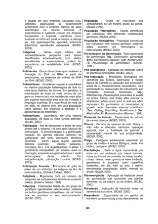 365
é aquela em que embriões sexuados e,ou,
embriões assexuados se desenvolvem
juntamente com o embrião zigótico do saco
embrionário na mesma semente. A
poliembrionia é bastante comum em fruteiras
temperadas e tropicais, citando-se como
exemplo os citros em geral, a manga, a pitanga
etc. Ver agamospermia; apomixia; embrionia
adventícia; reprodução assexuada. (BC&D,
2003).
Poligenes . Genes cujos efeitos são
demasiadamente pequenos para serem
identificados individualmente; com efeitos
semelhantes e suplementares, podem ter
importância na variabilidade total. (BC&D,
2003).
Polimerase . Grupo de enzimas que catalisam a
formação do DNA ou RNA, a partir de
precursores, na presença de moldes de DNA
ou RNA. (BC&D, 2003).
Polimorfismo . Ocorrência regular e simultânea
na mesma população heterozigota de dois ou
mais tipos distintos de formas. Em genética, a
manutenção de duas ou mais formas de um
gene no mesmo loco em freqüências mais altas
que aquelas esperadas pela ação da mutação e
imigração sozinhas. É a ocorrência de mais de
um alelo, no mesmo loco, em uma população
(série alélica). Em botânica e zoologia é a
apresentação de diferentes
Polimorfismo . Ocorrência, em uma mesma
população, de duas ou mais formas distintas.
(BC&D, 2003).
Polinização . Ato de transportar o pólen de uma
antera até o estigma. Há dois tipos básicos de
polinização . A autopolinização e a polinização
cruzada. Os agentes naturais (vetores) da
polinização são tanto elementos abióticos
(exemplo . Vento, água) quanto agentes
bióticos (exemplo . Insetos, pássaros,
morcegos etc.). Em angiospermas, o pólen é
geralmente transportado por insetos, aves ou
morcegos, enquanto em gimnospermas o vento
encarrega-se desta missão. Ver
autopolinização; polinização cruzada. (BC&D,
2003).
Polinização Cruzada . Transporte do grão de
pólen de um indivíduo ao estigma da flor de
outro indivíduo. (Zobel e Talbert, 1984).
Poliplóide . Organismo com um número de
conjuntos de cromossomos distinto do conjunto
básico. (Zobel e Talbert, 1984).
Polycross . Polinização aberta de um grupo de
genótipos (geralmente selecionados) isolados
de outros genótipos compatíveis, de tal forma
que se promova o seu intercruzamento.
(BC&D, 2003).
População . Grupo de indivíduos que
compartilham de um mesmo grupo de genes.
(BC&D, 2003).
População Heterogênea . Aquela constituída
por indivíduos com diferentes constituições
genéticas. (BC&D, 2003).
População Homogênea . População constituída
por indivíduos com mesmo genótipo, podendo
estes estarem em homozigose ou
heterozigose. (BC&D, 2003).
Porcentagem de Germinação . Veja capacidade
de germinação. Ing.: Germination percentage
Syn.: Germination capacity. Ger. Keimprozent.
Fr. Pourcentage de germination. (Bonner,
1984).
Pós-emergência . Aplicação do herbicida sobre
as plantas já emergidas. (BC&D, 2003).
Pós-maturação . Processos fisiológicos em
sementes (ou bulbos, tubérculos, e frutas)
depois de colheita ou abscisão que acontecem
antes de e, freqüentemente necessários, para
germinação ou reassunção de crescimento sob
condições externas favoráveis. Ing.:
Afterripening. Physiological processes in seeds
(or bulbs, tubers, and fruits) after harvest or
abscission, which occur prior to and are often
necessary for germination or resumption of
growth under favorable external conditions.
(See: Chilling, Prechilling, Stratification.). Ger.
Nachreifen. Fr. Postmaturation. (Bonner, 1984).
Potencial do Inóculo . Capacidade do inóculo
de causar doença. (BC&D, 2003).
Pousio . Período de repouso do solo. Sobre o
solo não é efetuada nenhuma operação
agrícola, com a finalidade de permitir a
recuperação natural de sua produtividade.
(BC&D, 2003).
Praga . Patógeno estritamente associado ao
grupo de insetos e ácaros fitófagos; peste. Ver
biótico; patógeno. (BC&D, 2003).
Precipitação . Toda a água mensurável que
entra em um ambiente por meios naturais,
todas as formas de umidade, inclusive orvalho,
chuva, névoa, neve, granizo e neve molhada;
geralmente é expressa como superfície
horizontal, por dia, mês ou ano, e assim,
denominada precipitação diária, mensal ou
anual. (BC&D, 2003).
Pré-emergência . Aplicação de herbicida antes
da germinação das sementes das plantas
daninhas, ou da cultura, ou de ambos. (BC&D,
2003).
Pré-plantio . Aplicação de herbicida antes da
semeadura da cultura. (BC&D, 2003).
Prepotência . Capacidade de um genitor de
transferir características a seu descendente, de
 