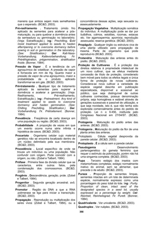 366
maneira que ambos sejam mais semelhantes
que o esperado. (BC&D, 2003).
Pré-resfriamento . Tratamento úmido frio
aplicado às sementes para acelerar a pós-
maturação, ou para quebrar a dormência antes
da semeadura ou germinação no laboratório.
(Veja: Estratificação.). Ing.: Prechilling. Cold
moist treatment applied to seeds to hasten
afterripening or to overcome dormancy before
sowing in soil or germination in the laboratory.
(See: Stratification.) Ger. Kalt-Nass-
Vorbehandlung, Kaltevorbehandlung. Fr.
Préréfrigération, prégermination, stratification
froide. (Bonner, 1984).
Pressão de Vapor . É a tendência de um
agroquímico de volatilizar. A pressão de vapor
é fornecida em mm de Hg. Quanto maior a
pressão de vapor de uma agroquímico, maior a
probabilidade de o produto aplicado
transformar-se em gás. (BC&D, 2003).
Pré-tratamento . Qualquer tipo de tratamento
aplicado às sementes para superar a
dormência e acelerar a germinação. (Veja:
Resfriamento, Pré-resfriamento,
Estratificação.). Ing.: Pretreatment. Any kind of
treatment applied to seeds to overcome
dormancy and hasten germination. (See:
Chilling, Prechilling, Stratification.) Ger.
Vorbehandlung. Fr. Prétraitement. (Bonner,
1984).
Prevalência . Freqüência de certa doença em
uma população ou região. (BC&D, 2003).
Probabilidade . A proporção de vezes em que
um evento ocorre numa série infinita e
hipotética de casos. (BC&D, 2003).
Procarioto . Organismo celular cujo material
genético não se encontra localizado dentro de
um núcleo delimitado pela sua membrana.
(BC&D, 2003).
Procedência . Local específico de onde se
trouxe um indivíduo ou uma população. Não
confundir com origem. Pode coincidir com a
origem, ou não. (Zobel e Talbert, 1984).
Prófase . Primeira fase da divisão celular que se
caracteriza, entre outros fatos, pela
condensação dos cromossomos. (BC&D,
2003).
Progênie . Descendência, geração, prole. (Zobel
e Talbert, 1984).
Progenitor . Segunda geração ancestral; avô.
(BC&D, 2003).
Promotor . Região do DNA a que a RNA
polimerase se liga para iniciar a transcrição.
(BC&D, 2003).
Propagação . Reprodução ou multiplicação dos
seres vivos (Zobel e Talbert, 1984), ou a
concomitância dessas ações, seja sexuada ou
assexuadamente.
Propagação Vegetativa . Multiplicação somática
do indivíduo. A multiplicação pode se dar por
bulbilhos, colmos, estolões, rizomas, estacas
etc. Ver agamospermia; apomixia; reprodução
assexuada; reserva genética. (BC&D, 2003).
Propágulo . Qualquer órgão ou estrutura viva de
uma planta utilizado para propagação da
mesma. Parte de organismo que pode
reproduzi-lo (BC&D, 2003).
Protandria . Maturação das anteras antes do
pistilo. (BC&D, 2003).
Proteção de Cultivares . É a proteção dos
direitos relativos à propriedade intelectual de
um novo cultivar, que se efetua mediante
concessão de título de proteção, considerado
bem móvel para todos os efeitos legais e única
forma de proteção de novas cultivares.
Considera-se nova cultivar a variedade de
espécie vegetal descrita em publicação
especializada, disponível e acessível ao
público, que seja distinguível de outras
cultivares conhecidas, possua denominação
própria, seja homogênea e estável através de
gerações sucessivas e passível de utilização, e
que seja novidade, isto é, que não tenha sido
explorada comercialmente antes do pedido de
proteção. Lei n o 9.456, instituída pelo
Congresso Nacional em 27/04/97. (BC&D,
2003).
Protogenia . Maturação do pistilo antes das
anteras. (BC&D, 2003).
Protogenia . Maturação do pistilo da flor de uma
planta antes das anteras.
Protoplasto . Célula vegetal desprovida da
parede celular. (BC&D, 2003).
Protoplasto . É a célula sem a parede celular.
Pseudogamia . Desenvolvimento
partenogenético do gameta feminino que
requer o estímulo da polinização, porém não há
uma singamia completa. (BC&D, 2003).
Pupa . Terceiro estágio dos insetos com
metamorfoses completas; estágio normalmente
inativo do animal, sem se alimentar, que
precede o de adulto. (BC&D, 2003).
Pureza . Proporção de sementes limpas,
sementes intactas em um lote de determinada
espécie, normalmente expresso como uma
porcentagem do peso total do lote. Ing.: Purity.
Proportion of clean, intact seed of the
designated species in a seed lot, usually
expressed as a percentage by weight. Ger.
Reinheit, Reinheitsgrad. Fr. Purett. (Bonner,
1984).
Quadrivalente . Ver univalente. (BC&D, 2003).
Quadruplex . Ver nuliplex. (BC&D, 2003).
 