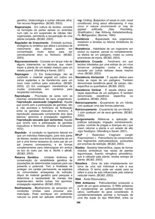 368
genético, biotecnologia e outras ciências afins.
Ver recurso fitogenético. (BC&D, 2003).
Regeneração . Em cultura de tecidos, consiste
na formação de partes aéreas ou embriões
num calo ou em suspensão de células não-
organizadas, permitindo a recuperação de uma
planta completa. (BC&D, 2003).
Regulador de Crescimento . Entidade química,
endógena ou sintética que altera o processo de
crescimento das plantas quando em
concentração muito baixa para ser
osmoticamente ativo ou fitotóxico. (BC&D,
2003).
Rejuvenescimento - Consiste em lançar mão de
alguns tratamentos ou técnicas que visem
trazer a planta de um estado maduro para um
estado juvenil. (Wendling e Xavier, 2001).
Repicagem . (1) Em biotecnologia: Ato de
subdividir o material vegetal em cultivo em
vários explantes e de transferi-los para um
novo meio nutritivo para subcultura. (BC&D,
2003). (2) Em viveiragem: transferência de
mudas produzidas em canteiros para
recipientes individuais.
Reprodução . Procriação de seres com as
mesmas características de seus progenitores.
Reprodução assexuada (vegetativa): Aquela
que ocorre sem a participação de gametas, isto
é, não acontece o fenômeno de fertilização
entre os gametas masculino e feminino. A
reprodução assexuada compreende dois tipos
básicos: apomixia e propagação vegetativa.
Reprodução sexuada (por sementes): Aquela
que ocorre com a participação de gametas
masculinos e femininos. (Kramer e Kozlowski,
1972).
Repulsão . A condição no ligamento fatorial em
que um indivíduo heterozigoto, para dois pares
de fatores, recebe uma forma dominante de um
par e uma forma recessiva do outro par de um
pai (mesmo cromossomo), e as formas
complementares para heterozigose em ambos
os loci do outro pai, isto é, Ab/Ab x aB/aB.
(BC&D, 2003).
Reserva Genética . Unidade dinâmica de
conservação da variabilidade genética de
populações de determinadas espécies para uso
presente e potencial. Tem a finalidade de
proteger, em caráter permanente, as espécies
ou comunidades ameaçadas de extinção,
dispor de material genético para pesquisa e
determinar a necessidade de manejo das
espécies-alvo, dentre outras. Ver apomixia;
propagação vegetativa. (BC&D, 2003).
Resfriamento . Resfriamento de sementes em
condições úmidas para provocar pós-
maturação. Pode acontecer em ambientes
naturais ou pode ser aplicado artificialmente.
Ing: Chilling. Subjection of seeds to cold, moist
conditionsto bring about afterripening. It may
occur in natural environments or may be
applied artificially. (See: Prechilling,
Stratification.). Ger. Kiihlung, Kahebehandlung.
Fr. Refrigeration. (Bonner, 1984).
Resiliência . Capacidade dos organismos
resistirem a tensões ou fatores limitadores do
ambiente.
Resistência . Habilidade de um organismo em
excluir ou superar, parcial ou completamente,
os efeitos de um patógeno, inseto ou outros
promotores de injúria. (BC&D, 2003).
Resistência Cruzada . Fenômeno em que
tecidos infectados por uma estirpe de um vírus
tornam-se protegidos contra a infecção
causada por outras estirpes desse mesmo
vírus. (BC&D, 2003).
Resistência Horizontal . É aquela efetiva para
todas as raças de um patógeno. Também
denominada resistência geral, de campo, não-
específica ou quantitativa. (BC&D, 2003).
Resistência Vertical . É aquela efetiva para
raças específicas de um patógeno. É também
denominada resistência específica ou
qualitativa. (BC&D, 2003).
Retrocruzamento . Cruzamento de um híbrido
com qualquer uma das formas paternais.
Retrocruzamento . Cruzamento de um híbrido F
1 com qualquer um de seus genitores. (BC&D,
2003).
Revigoramento: Refere-se a aplicação de
práticas (adubação, irrigação, sombreamento,
podas, controle de pragas e doenças etc.) que
visem retornar a planta a um estado de alto
vigor fisiológico. (Wendling e Xavier, 2001).
RFLP ( Restriction Fragment Length
Polymorphism ) . Polimorfismo do comprimento
dos fragmentos polinucleotídicos, produzidos
por enzimas de restrição. (BC&D, 2003).
Rizóbio . Bactéria heterotrófica, capaz de formar
nódulos simbióticos nas raízes de plantas
leguminosas, fixando nitrogênio atmosférico,
que é utilizado pela planta; recebe energia da
planta. (BC&D, 2003).
Rizosfera . Zona de solo imediatamente em
torno de uma raiz individual e sob a sua
influência. O termo pode ser usado para se
referir à zona de solo influenciada pelo sistema
radicular inteiro. (BC&D, 2003).
RNA . Ácido Ribonucléico.
RNA Antisenso . Polinucleotídeo produzido a
partir de um gene antisenso. O RNA antisenso
é complementar ao polinucleotídeo normal
(alvo), codificador do gene considerado. A
complementariedade permite a formação de
uma fita dupla do tipo RNA-RNA, entre os
 