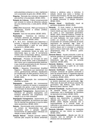 369
polinucleotídeos antisenso e o alvo, interferindo
com a expressão do gene alvo. (BC&D, 2003).
Roguing . Remoção dos indivíduos indesejáveis
para purificar uma população. (BC&D, 2003).
Rotação de Culturas . Prática conservacionista
que consiste no rodízio de diferentes culturas,
em uma (mesma) área, a cada plantio. (BC&D,
2003).
r-RNA (RNA ribossomal) . RNA que transporta os
aminoácidos durante a síntese protéica.
(BC&D, 2003).
Rupestre . Que vive nas pedras. (BC&D, 2003).
Rusticidade . Tolerância do indivíduo a
condições adversas de estresses causados
pelo meio ambiente. (BC&D, 2003).
S 1 , S 2 , S 3 . Símbolos para determinar a
primeira, a segunda, a terceira etc. Gerações
de autofecundação a partir de uma planta
original (S 0 ). (BC&D, 2003).
Salinidade . Concentração relativa de sais
solúveis, normalmente cloreto de sódio, em
determinada água ou solo. É normalmente
medida pela condutividade elétrica, expressa
em mmhos/cm ou dS/m. (BC&D, 2003).
Salinização . Processo de formação de solos
típicos de climas áridos, onde a precipitação é
bem menor que a evapotranspiração potencial,
o que, durante grande parte do ano, favorece o
acúmulo de sais. (BC&D, 2003).
SCARs ( Sequence Characterized Amplified
Regions ) . Marcadores que representam loci
únicos, geneticamente definidos, identificados
por amplificação de DNA genômico (PCR) com
o uso de pares de iniciadores específicos.
(BC&D, 2003).
Segregação . Separação dos cromossomos
parentais na meiose.
Segregação . Separação dos cromossomos
paternos e maternos na meiose e conseqüente
separação dos genes, o que torna possível a
recombinação da descendência. (BC&D, 2003).
Segregação Transgressiva . Aparecimento de
indivíduos em gerações segregantes, com
fenótipos diferentes dos progenitores com
relação a um ou mais caracteres.
Segregação Transgressiva . Aparecimento, em
gerações segregantes, de indivíduos que estão
fora do intervalo dos genitores no que se refere
dada característica. (BC&D, 2003).
Seleção . Discriminação entre indivíduos quanto
ao número de descendentes que são
preservados para a geração seguinte;
favorecimento de determinados indivíduos em
relação a outros. (BC&D, 2003).
Seleção Natural . Seleção (pressão seletiva)
exercida pelo conjunto de fatores ambientais
bióticos e abióticos sobre o indivíduo. A
seleção natural atua sobre o fenótipo de
maneira discriminativa. Há três tipos principais
de seleção natural . 1) seleção estabilizadora;
2) seleção direcional; 3) seleção disruptiva.
(BC&D, 2003).
Seleção Visual . Identificação visual de
genótipos desejáveis. (BC&D, 2003).
Semente . O óvulo maduro e desenvolvido,
podendo ser incluído num fruto ou ser ele
mesmo desde que seja envolvido nas paredes
do ovário e com capacidade germinativa.
(BC&D, 2003). Semente botânica. Unidade de
reprodução sexuada desenvolvida a partir de
um óvulo fertilizado. Um óvulo maduro que
contém um embrião e tecido nutritivo e é
encapsulado em camadas protetoras de tecido
(tegumento da semente). Ing.: Seed. A
matured ovule which contains an embryo and
nutritive tissue and is enclosed in protective
layers of tissue (seed coat). Ger. Same, Frucht
(Angiosperms only). Fr. Semence, graine.
(Bonner, 1984).
Semente Básica . Aquela produzida a partir da
semente genética por produtor credenciado. É
a origem da semente certificada, seja
diretamente, seja por meio da semente
registrada. (BC&D, 2003).
Semente Botânica . Unidade de reprodução
sexuada desenvolvida a partir de um óvulo
fertilizado. (BC&D, 2003).
Semente Certificada . Aquela utilizada para
produção comercial da espécie produzida a
partir da semente básica. É registrada segundo
o regulamento de uma agência legalmente
constituída. (BC&D, 2003).
Semente Completa . Uma semente com todos
os tecidos essenciais para germinação. Ing.:
Filled seed. A seed with all tissues essential for
germination. Ger. Vollkorn, voller Same. Fr.
Semence pleine. (Bonner, 1984).
Semente Fiscalizada . Aquela produzida a partir
de semente básica, por um produtor
credenciado, sob a fiscalização da Secretaria
de Agricultura do Estado. (BC&D, 2003).
Semente Genética . Aquela produzida pela
agência que desenvolveu a variedade. É
utilizada para produzir a semente básica.
(BC&D, 2003). Aquela produzida sob a
responsabilidade e o controle direto do
melhorista e que preserva suas características
de pureza genética.
Semente Infectada . Semente que transporta
patógeno(s) em seu interior ou superfície.
(BC&D, 2003).
Semente Intermediária . Aquela que não se
enquadra nem na definição de semente
ortodoxa nem de recalcitrante.
 