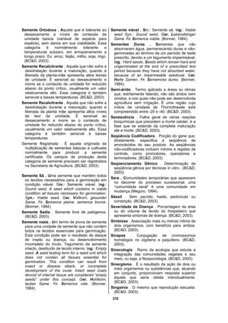 370
Semente Ortodoxa . Aquela que é tolerante ao
dessecamento a níveis de conteúdo de
umidade baixos (variável de espécie para
espécie), sem danos em sua viabilidade. Essa
categoria é normalmente tolerante a
temperaturas subzero, em armazenamento a
longo prazo. Ex: arroz, feijão, milho, soja, trigo.
(BC&D, 2003).
Semente Recalcitrante . Aquela que não sofre a
desidratação durante a maturação; quando é
liberada da planta-mãe apresenta altos teores
de umidade. É sensível ao dessecamento e
morre se o conteúdo de umidade for reduzido
abaixo do ponto crítico, usualmente um valor
relativamente alto. Essa categoria é também
sensível a baixas temperaturas. (BC&D, 2003).
Semente Recalcitrante . Aquela que não sofre a
desidratação durante a maturação; quando é
liberada da planta mãe apresenta altos níveis
de teor de umidade. É sensível ao
dessecamento e morre se o conteúdo de
umidade for reduzido abaixo do ponto crítico,
usualmente um valor relativamente alto. Essa
categoria é também sensível à baixas
temperaturas.
Semente Registrada . É aquela originada da
multiplicação de sementes básicas e cultivada
normalmente para produzir a semente
certificada. Os campos de produção desta
categoria de semente precisam ser registrados
na Secretaria de Agricultura. (BC&D, 2003).
Semente Sã . Uma semente que mantém todos
os tecidos necessários para a germinação em
condição viável. Sin.: Semente viável. Ing.:
Sound seed. A seed which contains in viable
condition all tissues necessary for germination.
Syn.: Viable seed. Ger. Vollkorn, gesunder
Same. Fr. Semence pleine, semence bonne.
(Bonner, 1984).
Semente Sadia . Semente livre de patógenos.
(BC&D, 2003).
Semente vazia . Um termo de prova de semente
para uma unidade de semente que não contém
todos os tecidos essenciais para germinação.
Esta condição pode ser o resultado de ataque
de inseto ou doença, ou desenvolvimento
incompleto do óvulo. Tegumento de semente
intacto, destituído de tecido interno. Ing.: Empty
seed. A seed testing term for a seed unit which
does not contain all tissues essential for
germination. This condition can result from
insect or disease attack, or incomplete
development of the ovule. Intact seed coats
devoid of internal tissue are considered “empty
seeds” under this concept. Ger. Hohlkorn,
tauber Same. Fr. Semence vide. (Bonner,
1984).
Semente viável . Sin.: Semente sã. Ing.: Viable
seed Syn.: Sound seed. Ger. Lebensfahiger
Same. Fr. Semence viable. (Bonner, 1984).
Sementes Duras . Sementes que não
absorveram água, permanecendo duras e não-
germinadas ao término de um período de teste
prescrito, devido a um tegumento impermeável.
Ing.: Hard seeds. Seeds which remain hard and
ungerminated at the end of a prescribed test
period because they have not absorbed water,
because of an impermeable seedcoat. Ger.
Harte Samen. Fr. Sememces dures. (Bonner,
1984).
Semi-árido . Termo aplicado a áreas ou climas
que, estritamente falando, não são áridos nem
úmidos, e nos quais não pode ser desenvolvida
agricultura sem irrigação. É uma região cujo
índice de umidade de Thornothwaite está
compreendido entre -20 e -40. (BC&D, 2003).
Senescência . Falha geral de várias reações
bioquímicas que precedem a morte celular; é a
fase que se estende da completa maturação
até a morte. (BC&D, 2003).
Seqüência Codificadora . Porção do gene que,
diretamente, especifica a seqüência de
aminoácidos do seu produto. As seqüências
não-codificadoras incluem íntrons e regiões de
controle, como promotores, operadores e
terminadores. (BC&D, 2003).
Seqüenciamento Gênico . Determinação da
seqüência gênica por técnicas in vitro . (BC&D,
2003).
Sere . Comunidades temporárias que aparecem
no decorrer do processo sucessional; uma
“comunidade seral” é uma comunidade em
mudança (Meguro, 1994).
Séssil . Sem pecíolo, haste, pedúnculo ou
constrição. (BC&D, 2003).
Severidade da Doença . Porcentagem da área
ou do volume de tecido do hospedeiro que
apresenta sintomas de doença. (BC&D, 2003).
Simbiose . Associação mais ou menos íntima de
dois organismos, com benefício para ambos.
(BC&D, 2003).
Sinapse . Conjugação de cromossomos
homólogos no zigóteno e paquíteno. (BC&D,
2003).
Sinecologia . Ramo da ecologia que estuda a
integração das comunidades vegetais e seu
meio, ou seja, a fitossociologia. (BC&D, 2003).
Sinergismo . É o resultado da ação de dois ou
mais organismos ou substâncias que, atuando
em conjunto, proporcionam resposta superior
àquela que seria obtida individualmente.
(BC&D, 2003).
Singamia . O mesmo que reprodução sexuada.
(BC&D, 2003).
 