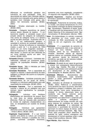 374
diferenças na constituição genética dos
indivíduos de uma população. Pode ser
decomposta em aditiva (sem interação alélica),
dominante (com interação entre genes alelos) e
epistática (com interação entre genes não-
alelos). Ver dominante; epistasia. (BC&D,
2003).
Variável . Simples observação ou medida.
(BC&D, 2003).
Variedade . Categoria taxonômica de planta
sempre abaixo daquela de espécie . 1) em
taxonomia vegetal, a variedade ocupa uma
posição abaixo da categoria de subespécie,
mas acima da categoria forma, e é sempre
escrita em latim (exemplo . Euphorbia milii var.
Milii ); 2) em melhoramento genético, a
variedade é sinônimo de variedade cultivada e
de cultivar. Nomes de cultivares ou variedades
criados a partir de 1 o de janeiro de 1959
devem ter um nome imaginário (exemplo .
Solanum tuberosum cv. Alba striata ou batata "
Alba striata ") e devem ser bem diferentes de
um nome botânico escrito em latim. Ver
cultivar. (BC&D, 2003).
Variedade Crioula ( Landrace) . Variedade não-
melhorada, cultivada por produtores locais,
originária de populações silvestres. (BC&D,
2003).
Variedade Imune . Não é infectada por dado
patógeno. (BC&D, 2003).
Variedade Resistente . Tem a capacidade de
impedir ou retardar o desenvolvimento de dado
patógeno; a infecção não ocorre ou é pequena.
(BC&D, 2003).
Variedade Sintética . Variedade produzida pelo
intercruzamento de um grupo de clones,
linhagens ou indivíduos selecionados para alta
capacidade de combinação. (BC&D, 2003).
Variedade Tolerante . Tem a capacidade de
suportar o ataque de um patógeno sem que
ocorram danos significativos na produção.
(BC&D, 2003).
Variegação . Indivíduo com fenótipos
diferenciados em decorrência de possuir dois
ou mais tipos de células geneticamente
diferentes. Pode ser causada pela assimetria
da divisão de orgânulos citoplasmáticos (no
caso, os cloroplastos) por ocasião da divisão
celular.
Variegado . Indivíduos que apresentam
diferentes cores em um mesmo órgão (exemplo
. Verde e albino). (BC&D, 2003).
Vegetação Superveniente . É a que ocorre
quando uma planta ou cultura, por condições
desfavoráveis, antecipa e completa seu ciclo,
porém, ocorrendo condições favoráveis,
apresenta uma nova vegetação, completando
um segundo ciclo vegetativo. (BC&D, 2003).
Vegetais Superiores . Vegetais que formam
sementes e apresentam flores, que são órgãos
de reprodução.
Vernalização . Tratamento de sementes, bulbos,
ou mudas, com baixas temperaturas (0 a 5°C)
para acelerar a floração da planta subseqüente.
Ing.: Vernalization. Treatment of seeds, bulbs,
or seedlings with low temperatures (0 to 5°C) to
hasten flowering of the subsequent plant. Ger:
Vernahsation. Fr. Vemalisation. (Bonner, 1984).
Vetor . Em biotecnologia, é o veículo, a exemplo
de plasmídios ou vírus, usado para a
introdução de DNA recombinante em uma
célula ou em um organismo vivo. (BC&D,
2003).
Viabilidade . É a capacidade da semente de
germinar expressando todo o seu potencial, e
produzir um novo indivíduo, dadas as
condições ótima de luz, temperatura e
umidade. Sementes viáveis de algumas
espécies mesmo em condições ótimas podem
não germinar, devido ao fenômeno da
dormência, que pode ser de natureza múltipla.
Ver dormência. (BC&D, 2003).
Viabilidade . O estado de ser capaz de germinar
e crescer com subseqüente desenvolvimento
da muda. Ing.: Viability. The state of being
capable of germination and subsequent growth
and development of the seedling. Ger.
Lebensfahigkeit. Fr. Viabilité. (Bonner, 1984).
Viabilidade Efêmera . Característica das
sementes recalcitrantes, cujas sementes
perdem o poder germinativo rapidamente
(Zobel e Talbert, 1984).
Vigor . Indicativo de atividade de crescimento.
(BC&D, 2003). Refere-se a características
como tamanho da copa e da árvore, área foliar,
resistência a pragas e moléstias, bem como a
outros agentes, como vento, temperatura e
umidade. A árvore selecionada deve ser
resistente aos fatores externos acima
mencionados. Em sementes, são as
propriedades que determinam o potencial para
rápida e uniforme emergência e
desenvolvimento de mudas normais sob uma
gama extensa de condições de campo. Na
análise de sementes, é a velocidade de
crescimento e quantidade de sementes que
germinam no menor espaço de tempo, sendo
calculado por fórmulas especiais. Ing.: Vigor.
Those seed properties which determine the
potential for rapid, uniform emergence and
development of normal seedlings under a wide
range of field conditions. (Bonner, 1984).
Vigor Híbrido . Veja: Heterose.
 