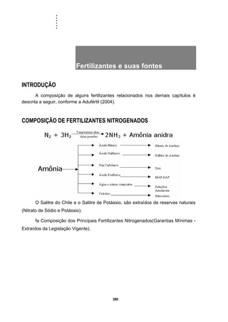......
380
Fertilizantes e suas fontes
INTRODUÇÃO
A composição de alguns fertilizantes relacionados nos demais capítulos é
descrita a seguir, conforme a Adufértil (2004).
COMPOSIÇÃO DE FERTILIZANTES NITROGENADOS
O Salitre do Chile e o Salitre de Potássio, são extraídos de reservas naturais
(Nitrato de Sódio e Potássio).
fa Composição dos Principais Fertilizantes Nitrogenados(Garantias Mínimas -
Extraídos da Legislação Vigente).
 