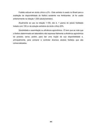 383
Fosfato solúvel em ácido cítrico a 2% - Este extrator é usado no Brasil para a
avaliação da disponibilidade do fósforo existente nos fertilizantes. Já foi usado
anteriormente na relação 1:300 (adubo/extrator).
Atualmente se usa na relação 1:100, isto é, 1 grama do adubo fosfatado
tratado com 100 cc da solução extratora de ácido crítico 20%.
Solubilidade e assimilação ou eficiência agronômica - É bom que se note que
o fósforo determinado em laboratório não expressa fielmente a eficiência agronômica
do produto; serve, porém, para dar uma noção da sua disponibilidade e,
principalmente, para comprar e controlar diversos adubos fosfatos que são
comercializados.
 