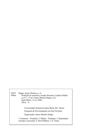 Hoppe, Juarez Martins et. al.
Produção de sementes e mudas florestais, Caderno Didáti-
co nº 1, 2ª ed./ Juarez Martins Hoppe et al.
Santa Maria : [s.n.], 2004.
388 p. : il.
Programa de Pós-Graduação em Engª Florestal.
Universidade Federal de Santa Maria, RS - Brasil.
Organizador: Juarez Martins Hoppe.
1. Sementes – Produção. 2. Mudas – Produção. 3. Reprodução
sexuada e assexuada. 4. Série Didática 1. II. Título.
630*2
F000e
 