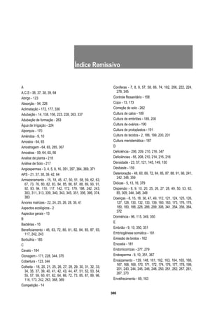 386
Índice Remissivo
A
A.C.S - 36, 37, 38, 39, 64
Abrigo - 123
Absorção - 94, 226
Aclimatação - 172, 177, 336
Adubação - 14, 138, 156, 223, 228, 263, 337
Adubação de formação - 263
Água de Irrigação - 224
Alporquia - 170
Amêndoa - 9, 10
Amostra - 64, 65
Amostragem - 64, 65, 285, 367
Amostras - 59, 64, 65, 66
Analise de planta - 218
Análise de Solo - 217
Angiospermas - 3, 4, 5, 8, 16, 351, 357, 364, 369, 371
APS - 21, 37, 38, 39, 42, 64
Armazenamento - 15, 18, 45, 47, 50, 51, 58, 59, 62, 63,
67, 73, 76, 80, 82, 83, 84, 85, 86, 87, 88, 89, 90, 91,
92, 93, 94, 110, 117, 142, 172, 179, 198, 242, 243,
303, 311, 313, 339, 340, 343, 345, 351, 356, 366, 374,
383
Árvores matrizes - 22, 24, 25, 26, 28, 36, 41
Aspectos ecológicos - 2
Aspectos gerais - 13
B
Bactérias - 10
Beneficiamento - 45, 63, 72, 80, 81, 82, 84, 85, 87, 93,
117, 242, 243
Borbulhia - 185
C
Cavalo - 184
Clonagem - 171, 228, 344, 375
Cobertura - 123, 344
Colheita - 18, 20, 21, 25, 26, 27, 28, 29, 30, 31, 32, 33,
34, 35, 37, 39, 40, 41, 42, 43, 44, 47, 51, 52, 53, 54,
55, 57, 59, 60, 61, 62, 64, 66, 72, 73, 85, 87, 89, 96,
116, 173, 242, 263, 368, 369
Competição - 14
Coníferas - 7, 8, 9, 57, 58, 66, 74, 162, 206, 222, 224,
278, 345
Controle fitosanitário - 158
Copa - 13, 173
Correção do solo - 262
Cultura de calos - 189
Cultura de embriões - 189, 200
Cultura de ovários - 190
Cultura de protoplastos - 191
Cultura de tecidos - 2, 186, 199, 200, 201
Cultura meristemática - 187
D
Deficiência - 206, 209, 210, 216, 347
Deficiências - 55, 208, 210, 214, 215, 216
Densidade - 23, 57, 121, 145, 149, 150
Desbaste - 159
Deterioração - 48, 60, 69, 72, 84, 85, 87, 88, 91, 96, 241,
242, 348, 359
Dióicas - 5, 13, 16, 379
Dispersão - 8, 9, 10, 20, 25, 26, 27, 28, 49, 50, 53, 62,
85, 309, 344, 346, 349
Doenças - 8, 15, 18, 36, 47, 49, 112, 121, 124, 125, 126,
127, 128, 130, 132, 133, 139, 160, 163, 173, 176, 178,
180, 183, 188, 228, 286, 299, 306, 341, 354, 356, 364,
372
Dormência - 96, 115, 349, 350
E
Embrião - 9, 10, 350, 351
Embriogênese somática - 191
Emissão de brotos - 162
Encostia - 181
Endomicorrizas - 277, 279
Endosperma - 9, 10, 351, 367
Enraizamento - 139, 148, 161, 162, 163, 164, 165, 166,
167, 168, 169, 170, 171, 172, 174, 176, 177, 178, 199,
201, 243, 244, 245, 246, 248, 250, 251, 252, 257, 261,
267, 273
Envelhecimento - 69, 163
 