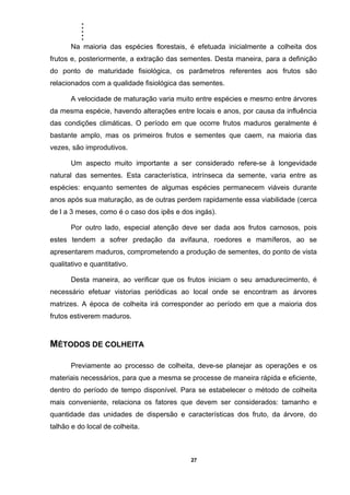 .....
27
Na maioria das espécies florestais, é efetuada inicialmente a colheita dos
frutos e, posteriormente, a extração das sementes. Desta maneira, para a definição
do ponto de maturidade fisiológica, os parâmetros referentes aos frutos são
relacionados com a qualidade fisiológica das sementes.
A velocidade de maturação varia muito entre espécies e mesmo entre árvores
da mesma espécie, havendo alterações entre locais e anos, por causa da influência
das condições climáticas. O período em que ocorre frutos maduros geralmente é
bastante amplo, mas os primeiros frutos e sementes que caem, na maioria das
vezes, são improdutivos.
Um aspecto muito importante a ser considerado refere-se à longevidade
natural das sementes. Esta característica, intrínseca da semente, varia entre as
espécies: enquanto sementes de algumas espécies permanecem viáveis durante
anos após sua maturação, as de outras perdem rapidamente essa viabilidade (cerca
de l a 3 meses, como é o caso dos ipês e dos ingás).
Por outro lado, especial atenção deve ser dada aos frutos carnosos, pois
estes tendem a sofrer predação da avifauna, roedores e mamíferos, ao se
apresentarem maduros, comprometendo a produção de sementes, do ponto de vista
qualitativo e quantitativo.
Desta maneira, ao verificar que os frutos iniciam o seu amadurecimento, é
necessário efetuar vistorias periódicas ao local onde se encontram as árvores
matrizes. A época de colheita irá corresponder ao período em que a maioria dos
frutos estiverem maduros.
MÉTODOS DE COLHEITA
Previamente ao processo de colheita, deve-se planejar as operações e os
materiais necessários, para que a mesma se processe de maneira rápida e eficiente,
dentro do período de tempo disponível. Para se estabelecer o método de colheita
mais conveniente, relaciona os fatores que devem ser considerados: tamanho e
quantidade das unidades de dispersão e características dos fruto, da árvore, do
talhão e do local de colheita.
 