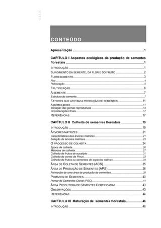......
CONTEÚDO
Apresentação ...............................................................................................1
CAPÍTULO I Aspectos ecológicos da produção de sementes
florestais .........................................................................................................1
INTRODUÇÃO .....................................................................................................1
SURGIMENTO DA SEMENTE, DA FLOR E DO FRUTO ......................................2
FLORESCIMENTO...............................................................................................3
Flor................................................................................................................................................4
Polinização.................................................................................................................................5
FRUTIFICAÇÃO...................................................................................................6
A SEMENTE ........................................................................................................7
Estrutura da semente..............................................................................................................7
FATORES QUE AFETAM A PRODUÇÃO DE SEMENTES.................................11
Aspectos gerais ......................................................................................................................11
Iniciação das gemas reprodutivas....................................................................................13
Considerações finais.............................................................................................................17
REFERÊNCIAS..................................................................................................17
CAPÍTULO II Colheita de sementes florestais.............................19
INTRODUÇÃO ...................................................................................................19
ÁRVORES MATRIZES.......................................................................................21
Características das árvores matrizes ..............................................................................21
Seleção de árvores matrizes..............................................................................................23
O PROCESSO DE COLHEITA...........................................................................24
Época de colheita...................................................................................................................26
Métodos de colheita..............................................................................................................27
Colheita de frutos de eucalipto ..........................................................................................31
Colheita de cones de Pinus................................................................................................33
Colheita de frutos ou sementes de espécies nativas.................................................34
ÁREA DE COLETA DE SEMENTES (ACS).....................................................35
ÁREA DE PRODUÇÃO DE SEMENTES (APS)...............................................36
Formação de uma área de produção de sementes....................................................39
POMARES DE SEMENTES...............................................................................40
Pomar de Sementes Clonal (PSC)...................................................................................41
ÁREA PRODUTORA DE SEMENTES CERTIFICADAS ....................................43
OBSERVAÇÕES................................................................................................43
REFERÊNCIAS..................................................................................................44
CAPÍTULO III Maturação de sementes florestais ......................46
INTRODUÇÃO ...................................................................................................46
 