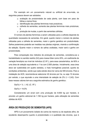 36
Por exemplo em um povoamento natural ou artificial de erva-mate, os
seguintes passos devem ser adotados:
avaliação da produtividade de cada planta, com base em peso de
folhas e ramos finos;
identificação das plantas femininas mais produtivas;
colheita de sementes, somente das plantas femininas mais produtivas;
e
produção de mudas, a partir das sementes colhidas.
O número de plantas femininas a serem utilizadas para a colheita depende da
quantidade necessária de sementes. Em geral, quanto menor o número de plantas
utilizadas para a colheita de sementes, maior o ganho genético em produtividade.
Safras posteriores poderão ser medidas nas plantas originais, visando a confirmação
da seleção. Quanto maior o número de safras avaliadas, maior será o ganho em
produtividade.
Para comparação dos métodos de produção de sementes, considerou-se a
herdabilidade no sentido restrito (h2) para massa foliar como 20%, um coeficiente de
variação fenotípico ao nível de índividuo (C.VF.), para essa característica, de 60% e
uma área de seleção equivalente a 1 ha com 2.000 plantas. Inicialmente, essa área
deve ser subdividida em quatro estratos, o mais homogêneo possível, quanto às
condições ambientais, sendo que cada estrato deve ter cerca de 500 árvores. Para a
instalação da ACS, recomenda-se selecionar 40 árvores por ha, ou seja 10 árvores
por estrato, o que equivale a uma intensidade de seleção de 2% (i = 2,42). Com
base nesses valores tem-se a seguinte estimativa de ganho genético:
Gs(%) = ½ . i. h2. (C. VF.)
Gs(%) = 14,5%
Considerando um erval com uma produção de 8.000 kg por hectare, é
previsto um ganho adicional de 1.160 kg por hectare, pela utilização de sementes
obtidas de ACS.
ÁREA DE PRODUÇÃO DE SEMENTES (APS)
APS é um povoamento isolado de outros da mesma ou de espécies afins, de
excelente desempenho quanto à produtividade e à qualidade das árvores, que é
 