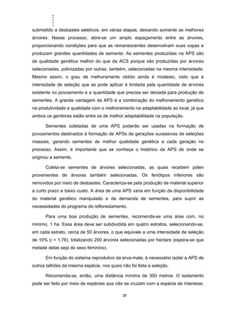 .....
37
submetido a desbastes seletivos, em várias etapas, deixando somente as melhores
árvores. Nesse processo, abre-se um amplo espaçamento entre as árvores,
proporcionando condições para que as remanescentes desenvolvam suas copas e
produzam grandes quantidades de semente. As sementes produzidas na APS são
de qualidade genética melhor do que da ACS porque são produzidas por árvores
selecionadas, polinizadas por outras, também, selecionadas na mesma intensidade.
Mesmo assim, o grau de melhoramento obtido ainda é modesto, visto que a
intensidade de seleção que se pode aplicar é limitada pela quantidade de árvores
existente no povoamento e a quantidade que precisa ser deixada para produção de
sementes. A grande vantagem da APS é a combinação do melhoramento genético
na produtividade e qualidade com o melhoramento na adaptabilidade ao local, já que
ambos os genitores estão entre os de melhor adaptabilidade na população.
Sementes coletadas de uma APS poderão ser usadas na formação de
povoamentos destinados à formação de APSs de gerações sucessivas de seleções
massais, gerando sementes de melhor qualidade genética a cada geração no
processo. Assim, é importante que se conheça o histórico da APS de onde se
originou a semente.
Coleta-se sementes de árvores selecionadas, as quais recebem pólen
provenientes de árvores também selecionadas. Os fenótipos inferiores são
removidos por meio de desbastes. Caracteriza-se pela produção de material superior
a curto prazo e baixo custo. A área de uma APS varia em função da disponibilidade
do material genético manipulado e da demanda de sementes, para suprir as
necessidades do programa de reflorestamento.
Para uma boa produção de sementes, recomenda-se uma área com, no
mínimo, 1 ha. Essa área deve ser subdividida em quatro estratos, selecionando-se,
em cada estrato, cerca de 50 árvores, o que equivale a uma intensidade de seleção
de 10% (i = 1,76), totalizando 200 árvores selecionadas por hectare (espera-se que
metade delas seja do sexo feminino).
Em função do sistema reprodutivo da erva-mate, é necessário isolar a APS de
outros talhões da mesma espécie, nos quais não foi feita a seleção.
Recomenda-se, então, uma distância mínima de 300 metros. O isolamento
pode ser feito por meio de espécies que não se cruzam com a espécie de interesse.
 