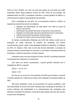 38
Pode ser feito, também, por meio de poda das plantas de erva-mate que estão
localizadas dentro dessa distância mínima da APS, antes de sua floração. No
estabelecimento de APS, é importante considerar a pureza genética do talhão e o
conhecimento da origem e base genética das sementes.
Para a instalação de uma APS, em um povoamento natural ou artificial, os
seguintes procedimentos devem ser adotados:
avaliação da produtividade de cada planta, com base em peso de
folhas e ramos finos;
identificação das plantas femininas e masculinas mais produtivas;
desbaste com eliminação das piores plantas femininas e masculinas;
colheita de sementes das plantas remanescentes; e
produção de mudas a partir das sementes colhidas.
As demais considerações efetuadas para ACS são válidas, exceto que as
avaliações de safras adicionais só poderão ser realizadas nas plantas
remanescentes quando, então, novos desbastes poderão ser aplicados. A vantagem
da APS, em relação a ACS, está no fato das árvores destinadas à produção de
sementes estarem concentradas em uma área, o que facilita o acompanhamento da
frutificação, a coleta de sementes e os tratos culturais
necessários para uma boa produção de frutos. Na ACS, as plantas produtoras
de sementes ficam dispersas no povoamento.
Com base nos valores considerados, o ganho genético estimado com a
instalação da APS é o seguinte:
Gs(%) = i. h2. (C. VF.)
Gs(%) = 21%
No caso de um erval com uma produção de 8.000 kg por hectare, é previsto
um ganho adicional de 1.680 kg por hectare, pela utilização de sementes obtidas de
APS.
São áreas instaladas a partir de povoamentos de superior qualidade, onde
são selecionadas as árvores que serão utilizadas para a produção de sementes. As
árvores inferiores são desbastadas e as remanescentes são manejadas para
estimular a produção de sementes. A área deve estar isolada, para que não ocorram
cruzamentos indesejáveis.
 