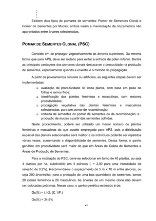 .....
41
Existem dois tipos de pomares de sementes: Pomar de Sementes Clonal e
Pomar de Sementes por Mudas; ambos visam a maximização de cruzamentos não
aparentados entre árvores selecionadas.
POMAR DE SEMENTES CLONAL (PSC)
Consiste em se propagar vegetativamente as árvores superiores. Da mesma
forma que para APS, deve ser isolado para evitar a entrada de pólen inferior. Dentre
as principais vantagens dos pomares clonais destaca-se a precocidade na produção
de sementes, especialmente quando a enxertia é o método de propagação.
A partir de povoamentos naturais ou artificiais, as seguintes etapas devem ser
implementadas:
avaliação da produtividade de cada planta, com base em peso de
folhas e ramos finos;
identificação das plantas femininas e masculinas, com maiores
produtividades;
propagação vegetativa das plantas femininas e masculinas
selecionadas, para um pomar de recombinação.
colheita de sementes do pomar de sementes ou de recombinação; e ·
produção de mudas a partir das sementes colhidas.
Neste procedimento, poderá ser utilizado um menor número de plantas
femininas e masculinas do que aquele empregado para APS, pois a distribuição
espacial das plantas selecionadas será melhor e os indivíduos poderão ser repetidos
várias vezes, aumentando a disponibilidade de sementes. Dessa forma, o ganho
genético em produtividade será maior do que em Áreas de Coleta de Sementes e
Áreas de Produção de Sementes.
Para a instalação do PSC, deve-se selecionar em torno de 40 plantas, ou seja
4 plantas por ha, subdividido em 4 estratos (i = 2,90 para uma intensidade de
seleção de 0,2%). Recomenda-se o espaçamento de 5 m x 10 m entre árvores, ou
seja 200 árvores/ha, para a produção de uma boa quantidade de sementes, sendo
20 clones femininos e 20 masculinos. As árvores de um mesmo clone não devem
ser colocadas próximas. Nesse caso, o ganho genético estimado é de:
Gs(%) = i. h2. (C. VF.)
Gs(%) = 34,8%
 