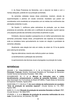 44
2. As Áreas Produtoras de Sementes, com o decorrer da idade e com o
manejo adequado, poderão ter sua produção aumentada.
As sementes coletadas nessas áreas produtoras, mostram, através de
experimentações e plantios em escala comercial, resultados que podem ser
considerados como excelentes se comparados com as médias dos rendimentos das
plantações existentes no país.
No Quadro 1, verifica-se pelas estimativas de produção, que as áreas
produtoras de sementes, até então com o certificado de aprovação, suprem apenas
uma pequena parcela das sementes consumidas anualmente no país.
Entretanto, deve-se ressaltar a perspectiva de um melhor aproveitamento das
sementes produzidas nessas áreas, principalmente das espécies de Eucalyptus,
onde se constatava baixo aproveitamento de mudas em relação à quantidade de
sementes utilizadas.
Atualmente, esta relação tem sido em média, da ordem de 10 ha de plantio
para cada kg de sementes.
Algumas alternativas visando esta melhoria podem ser citadas:
a) beneficiamento e pelitização das sementes
b) aprimoramento das técnicas atuais empregadas na produção de mudas.
REFERÊNCIAS
AGUIAR, I. B., PINA-RODRIGUES, F. C. M. & FIGLIOLIA, M. B. Sementes
Florestais Tropicais. Brasília: Associação Brasileira de Tecnologia de Sementes-
Comitê Técnico de Sementes Florestais. 1993. 349p.
SCHUMACHER, M., V. et al. Manual de instruções para a coleta,
beneficiamento, armazenamento e análise de sementes florestais. Instituído
pela Associação dos Fumicultores do Brasil (AFUBRA). Projeto Bolsa de Sementes
de Espécies Florestais. Agosto,2002.
KAGEYAMA, P. Y; SILVA,A. P. Um novo método de melhoramento em eucalipto:
“Area de produção de sementes especial”. Circular técnica no 112, IPEF.
Agosto,1980.
KANO, N., K. et al. Situação da produção de sementes florestais no Brasil. IPEF.
Circular técnica n° 48. Maio/1979.
STURION, J., A. et al. Métodos de produção de sementes melhoradas de erva-
mate. Circular técnica, 34.Colombo, PR,1999.
 