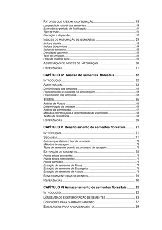 FATORES QUE AFETAM A MATURAÇÃO........................................................ 48
Longevidade natural das sementes.................................................................................49
Extensão do período de frutificação................................................................................51
Tipo de fruto ............................................................................................................................52
Predação e dispersão ..........................................................................................................52
ÍNDICES DE MATURAÇÃO DE SEMENTES ..................................................... 53
Índices visuais ........................................................................................................................53
Índices bioquímicos ..............................................................................................................54
Índice de tamanho.................................................................................................................55
Densidade aparente .............................................................................................................56
Teor de umidade....................................................................................................................56
Peso de matéria seca ..........................................................................................................59
ASSOCIAÇÃO DE ÍNDICES DE MATURAÇÃO ................................................. 60
REFERÊNCIAS................................................................................................. 61
CAPÍTULO IV Análise de sementes florestais ........................... 62
INTRODUÇÃO................................................................................................... 62
AMOSTRAGEM................................................................................................. 63
Denominação das amostras ..............................................................................................63
Procedimentos e cuidados na amostragem..................................................................64
Peso mínimo das amostras................................................................................................65
TESTES ............................................................................................................ 65
Análise de Pureza .................................................................................................................65
Determinação da umidade .................................................................................................66
Análise da germinação ........................................................................................................67
Métodos indiretos para a determinação da viabilidade.............................................68
Testes de resistência ...........................................................................................................68
REFERÊNCIAS................................................................................................. 69
CAPÍTULO V Beneficiamento de sementes florestais............. 71
INTRODUÇÃO................................................................................................... 71
SECAGEM ........................................................................................................ 71
Fatores que afetam o teor de umidade ..........................................................................73
Métodos de secagem...........................................................................................................73
Tipos de sementes quanto ao processo de secagem...............................................75
EXTRAÇÃO DE SEMENTES............................................................................. 75
Frutos secos deiscentes......................................................................................................75
Frutos secos indeiscentes ..................................................................................................76
Frutos carnosos .....................................................................................................................76
Extração de sementes de Pinus.......................................................................................77
Extração de sementes de Eucalyptus ............................................................................78
Extração de sementes de Acácia.....................................................................................78
BENEFICIAMENTO DAS SEMENTES............................................................... 79
REFERÊNCIAS................................................................................................. 80
CAPÍTULO VI Armazenamento de sementes florestais ........... 82
INTRODUÇÃO................................................................................................... 82
LONGEVIDADE E DETERIORAÇÃO DE SEMENTES ....................................... 83
CONDIÇÕES PARA O ARMAZENAMENTO...................................................... 87
EMBALAGENS PARA ARMAZENAMENTO....................................................... 89
 