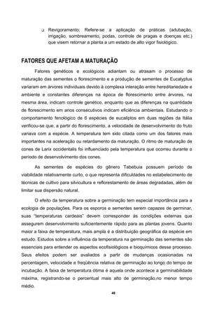 48
Revigoramento: Refere-se a aplicação de práticas (adubação,
irrigação, sombreamento, podas, controle de pragas e doenças etc.)
que visem retornar a planta a um estado de alto vigor fisiológico.
FATORES QUE AFETAM A MATURAÇÃO
Fatores genéticos e ecológicos adiantam ou atrasam o processo de
maturação das sementes o florescimento e a produção de sementes de Eucalyptus
variaram em árvores individuais devido à complexa interação entre hereditariedade e
ambiente e constantes diferenças na época de florescimento entre árvores, na
mesma área, indicam controle genético, enquanto que as diferenças na quantidade
de florescimento em anos consecutivos indicam eficiência ambientais. Estudando o
comportamento fenológico de 6 espécies de eucaliptos em duas regiões da Itália
verificou-se que, a partir do florescimento, a velocidade de desenvolvimento do fruto
variava com a espécie. A temperatura tem sido citada como um dos fatores mais
importantes na aceleração ou retardamento da maturação. O ritmo de maturação de
cones de Larix occidentalis foi influenciado pela temperatura que ocorreu durante o
período de desenvolvimento dos cones.
As sementes de espécies do gênero Tabebuia possuem período de
viabilidade relativamente curto, o que representa dificuldades no estabelecimento de
técnicas de cultivo para silvicultura e reflorestamento de áreas degradadas, além de
limitar sua dispersão natural.
O efeito da temperatura sobre a germinação tem especial importância para a
ecologia de populações. Para os esporos e sementes serem capazes de germinar,
suas “temperaturas cardeais” devem corresponder às condições externas que
assegurem desenvolvimento suficientemente rápido para as plantas jovens. Quanto
maior a faixa de temperatura, mais ampla é a distribuição geográfica da espécie em
estudo. Estudos sobre a influência da temperatura na germinação das sementes são
essenciais para entender os aspectos ecofisiológicos e bioquímicos desse processo.
Seus efeitos podem ser avaliados a partir de mudanças ocasionadas na
percentagem, velocidade e freqüência relativa de germinação ao longo do tempo de
incubação. A faixa de temperatura ótima é aquela onde acontece a germinabilidade
máxima, registrando-se o percentual mais alto de germinação,no menor tempo
médio.
 
