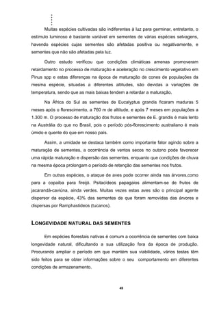 .....
49
Muitas espécies cultivadas são indiferentes à luz para germinar, entretanto, o
estímulo luminoso é bastante variável em sementes de várias espécies selvagens,
havendo espécies cujas sementes são afetadas positiva ou negativamente, e
sementes que não são afetadas pela luz.
Outro estudo verificou que condições climáticas amenas promoveram
retardamento no processo de maturação e aceleração no crescimento vegetativo em
Pinus spp e estas diferenças na época de maturação de cones de populações da
mesma espécie, situadas a diferentes altitudes, são devidas a variações de
temperatura, sendo que as mais baixas tendem a retardar a maturação.
Na África do Sul as sementes de Eucalyptus grandis ficaram maduras 5
meses após o florescimento, a 760 m de altitude, e após 7 meses em populações a
1.300 m. O processo de maturação dos frutos e sementes de E. grandis é mais lento
na Austrália do que no Brasil, pois o período pós-florescimento australiano é mais
úmido e quente do que em nosso país.
Assim, a umidade se destaca também como importante fator agindo sobre a
maturação de sementes, a ocorrência de ventos secos no outono pode favorecer
uma rápida maturação e dispersão das sementes, enquanto que condições de chuva
na mesma época prolongam o período de retenção das sementes nos frutos.
Em outras espécies, o ataque de aves pode ocorrer ainda nas árvores,como
para a copaíba para fireijó. Psitacídeos papagaios alimentam-se de frutos de
jacarandá-caviúna, ainda verdes. Muitas vezes estas aves são o principal agente
dispersor da espécie, 43% das sementes de que foram removidas das árvores e
dispersas por Ramphastideos (tucanos).
LONGEVIDADE NATURAL DAS SEMENTES
Em espécies florestais nativas é comum a ocorrência de sementes com baixa
longevidade natural, dificultando a sua utilização fora da época de produção.
Procurando ampliar o período em que mantém sua viabilidade, vários testes têm
sido feitos para se obter informações sobre o seu comportamento em diferentes
condições de armazenamento.
 