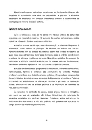 54
Considerando que as estimativas visuais mais freqüentemente utilizadas são
subjetivas e apresentam uma série de deficiências, a precisão e eficiência
dependem da experiência do colhedor. Procurando diminuir a subjetividade da
coloração para definir a época de colheita.
ÍNDICES BIOQUÍMICOS
Após a fertilização, inicia-se na célula-ovo intensa síntese de compostos
orgânicos e de material de reserva. Há aumento do nível de carbohidratos, ácidos
orgânicos, nitrogênio, lipídeos e outros constituintes.
À medida em que evolui o processo de maturação, a atividade bioquímica é
aumentada, como reflexo da produção de enzimas no interior das células.
Aproximadamente 80% da síntese de proteínas ocorre nos tecidos de reserva, os
quais nesta etapa atingem seu maior peso de matéria seca; o embrião contribui com
o restante da atividade protéica da semente. Nos últimos estádios do processo de
maturação, a atividade bioquímica nos tecidos de reserva reduz-se drasticamente,
passando o embrião a representar 75% do total dos compostos formados.
Estudos têm demostrado que próximo da maturidade, nutrientes como amido,
hemi-celuloses, lipídeos e proteínas são acumulados na semente. Análises
revelaram aumento no teor de ácidos graxos, proteínas nitrogenadas e componentes
de carbohidratos, à medida em que sementes de Liquidambar styraciflua e Platanus
occidentalis se aproximavam da maturação. Durante o processo de maturação
ocorreu elevação da taxa de síntese protéica e de respiração de sementes de
Pseudotsuga menziesii.
As variações no conteúdo de açúcar, ácidos graxos, lipídeos e nitrogênio,
bem como na taxa de respiração, são índices bioquímicos de maturação de
sementes estudados em espécies florestais. Entretanto, estes indicadores de
maturação têm uso limitado e não são práticos, não podendo ser aplicados no
campo e sendo de determinação demorada.
 