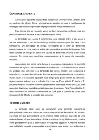 56
DENSIDADE APARENTE
A densidade aparente ou gravidade específica é um índice mais utilizado para
as espécies do gênero Pinus, principalmente aquelas em que a modificação da
coloração dos cones não pode ser empregada como índice de maturação.
Esta técnica tem se mostrado viável também para outras coníferas, mas tem
pouco uso entre as folhosas e não foi eficiente para Pinus.
A densidade dos cones é determinada pela relação entre o seu peso e
volume, obtida com o uso de uma balança analítica adaptada para funcionar como
hidrostática. Em condições de campo, conhecendo-se o valor da densidade
correspondente ao cone maduro, estes são submetidos ao teste de flutuação. Este
teste consiste em imergir os cones em líquido de densidade próxima à dos cones
maduros. Os cones com densidade correspondente à do ponto de maturação,
flutuarão.
A densidade dos cones varia durante o processo de maturação e no momento
da colheita é função do seu conteúdo de umidade e das condições climáticas. O teor
de umidade das sementes e a densidade dos cones indicam com segurança a
evolução do processo de maturação. Embora a maturação possa ter se completado,
muitas vezes é necessário aguardar mais tempo para poder colher as sementes.
Alguns autores indicam que a colheita dos cones de Pinus elliottii, P. taeda e P.
palustris deve ser feita com os cones apresentando densidade menor que 0,90, mas
que estes devem ser mantidos armazenados por 5 semanas. Para Pinus elliottii e P.
taeda deveriam ser colhidos à densidade de 0,89, pois a colheita de cones com
densidade 0,90 dificulta a extração das sementes
TEOR DE UMIDADE
A condição ideal para se armazenar uma semente relaciona-se
principalmente, coma sua natureza e com as características da espécie. No entanto,
o período em que permanecerá viável, mesmo nesta condição, depende de uma
série de fatores. O teor de umidade inicial e a umidade de equilíbrio tem sido citados
como pontoscríticos para a conservação de algumas espécies. A maioria mantém
sua viabilidade quando armazenadas emcondições mais secas, em ambientes e
 