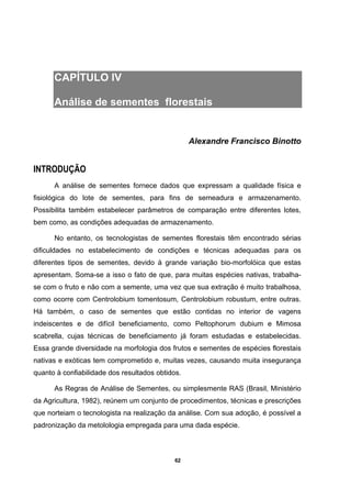 62
CAPÍTULO IV
Análise de sementes florestais
Alexandre Francisco Binotto
INTRODUÇÃO
A análise de sementes fornece dados que expressam a qualidade física e
fisiológica do lote de sementes, para fins de semeadura e armazenamento.
Possibilita também estabelecer parâmetros de comparação entre diferentes lotes,
bem como, as condições adequadas de armazenamento.
No entanto, os tecnologistas de sementes florestais têm encontrado sérias
dificuldades no estabelecimento de condições e técnicas adequadas para os
diferentes tipos de sementes, devido à grande variação bio-morfolóica que estas
apresentam. Soma-se a isso o fato de que, para muitas espécies nativas, trabalha-
se com o fruto e não com a semente, uma vez que sua extração é muito trabalhosa,
como ocorre com Centrolobium tomentosum, Centrolobium robustum, entre outras.
Há também, o caso de sementes que estão contidas no interior de vagens
indeiscentes e de difícil beneficiamento, como Peltophorum dubium e Mimosa
scabrella, cujas técnicas de beneficiamento já foram estudadas e estabelecidas.
Essa grande diversidade na morfologia dos frutos e sementes de espécies florestais
nativas e exóticas tem comprometido e, muitas vezes, causando muita insegurança
quanto à confiabilidade dos resultados obtidos.
As Regras de Análise de Sementes, ou simplesmente RAS (Brasil, Ministério
da Agricultura, 1982), reúnem um conjunto de procedimentos, técnicas e prescrições
que norteiam o tecnologista na realização da análise. Com sua adoção, é possível a
padronização da metolologia empregada para uma dada espécie.
 