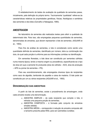 .....
63
O estabelecimento de testes de avaliação da qualidade de sementes passa,
inicialmente, pela definição do próprio termo. Tecnicamente “qualidade” refere-se às
características relativas às propriedades genéticas, físicas, fisiológicas e sanitárias
das sementes e dos lotes (Carvalho e Nakagawa, 1980).
AMOSTRAGEM
No laboratório de sementes são realizados testes para aferir a qualidade de
determinado lote. Para isso, são empregadas pequenas quantidades de sementes,
denominadas de amostras, que devem representar o lote de sementes. (AGUIAR et
al., 1993).
Para fins de análise de sementes, o lote é considerado como sendo uma
quantidade definida de sementes, identificado por número, letra ou combinação dos
dois, do qual cada porção é uniforme para as informações contidas na identificação.
Em sementes florestais, o lote deve ser constituído por sementes colhidas
numa mesma época, tendo a mesma origem ou procedência, especificando-se o tipo
de área em que a semente foi produzida (área de colheita – ACS, área de produção
– APS ou pomar de sementes – PS).
Para seu acondicionamento, são empregados diversos tipos de recipientes
como saco de algodão, tamborete de papelão e caixa de madeira. O lote pode ser
constituído por um ou vários recipientes (AGUIAR et al., 1993).
DENOMINAÇÃO DAS AMOSTRAS
A partir do lote de sementes, existe o procedimento de amostragem, onde
cada amostra recebe uma denominação.
AMOSTRA SIMPLES – de cada recipiente que compõe o lote, é
retirada uma pequena porção de sementes;
AMOSTRA COMPOSTA – é formada pelo conjunto de amostras
simples obtidas;
AMOSTRA MÉDIA – corresponde à redução da amostra composta até
o tamanho prescrito pelas RAS, para ser submetida à análise;
 