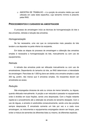 64
AMOSTRA DE TRABALHO – é a porção da amostra média que será
utilizada em cada teste específico, cujo tamanho mínimo é prescrito
pelas RAS.
PROCEDIMENTOS E CUIDADOS NA AMOSTRAGEM
O processo de amostragem inclui as técnicas de homogeneização do lote e
das amostras, retirada e redução das amostras.
Homogeneização
Se faz necessária, uma vez que os componentes mais pesados do lote
tendem a se depositar na parte inferior do recipiente.
Em todas as etapas do processo de amostragem e obtenção das amostras
simples é necessária a homogeneização do lote, manualmente ou com uso de
equipamentos.
Retirada
A retirada das amostras pode ser efetuada manualmente ou com uso de
amostradores. Dependendo do tamanho do lote, as RAS determinam a intensidade
da amostragem. Para lotes de 1.000 kg deve ser obtida uma amostra simples a cada
300 kg, porém, não menos que 5 amostras simples. Os recipientes devem ser
amostrados ao acaso.
Redução
São empregados divisores de solo ou únicos de menor tamanho, ou réguas,
quando efetuada manualmente. A porção a ser reduzida é passada no equipamento
onde é dividida em duas frações, sendo uma desprezada. Com a fração restante
repete-se o procedimento até a obtenção da amostra do tamanho desejado. Com o
uso de réguas, a amostra é subdividida consecutivamente, sendo uma das porções
sempre desprezada. É amostrado somente um lote por vez e a cada nova
amostragem, os instrumentos e equipamentos empregados devem ser limpos, para
evitar a mistura de sementes de diferentes lotes ou mesmo, de diferentes espécies.
 