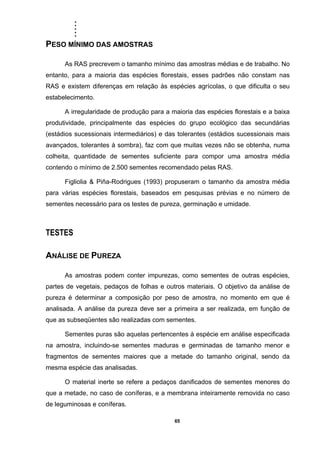 .....
65
PESO MÍNIMO DAS AMOSTRAS
As RAS precrevem o tamanho mínimo das amostras médias e de trabalho. No
entanto, para a maioria das espécies florestais, esses padrões não constam nas
RAS e existem diferenças em relação às espécies agrícolas, o que dificulta o seu
estabelecimento.
A irregularidade de produção para a maioria das espécies florestais e a baixa
produtividade, principalmente das espécies do grupo ecológico das secundárias
(estádios sucessionais intermediários) e das tolerantes (estádios sucessionais mais
avançados, tolerantes à sombra), faz com que muitas vezes não se obtenha, numa
colheita, quantidade de sementes suficiente para compor uma amostra média
contendo o mínimo de 2.500 sementes recomendado pelas RAS.
Figliolia & Piña-Rodrigues (1993) propuseram o tamanho da amostra média
para várias espécies florestais, baseados em pesquisas prévias e no número de
sementes necessário para os testes de pureza, germinação e umidade.
TESTES
ANÁLISE DE PUREZA
As amostras podem conter impurezas, como sementes de outras espécies,
partes de vegetais, pedaços de folhas e outros materiais. O objetivo da análise de
pureza é determinar a composição por peso de amostra, no momento em que é
analisada. A análise da pureza deve ser a primeira a ser realizada, em função de
que as subseqüentes são realizadas com sementes.
Sementes puras são aquelas pertencentes à espécie em análise especificada
na amostra, incluindo-se sementes maduras e germinadas de tamanho menor e
fragmentos de sementes maiores que a metade do tamanho original, sendo da
mesma espécie das analisadas.
O material inerte se refere a pedaços danificados de sementes menores do
que a metade, no caso de coníferas, e a membrana inteiramente removida no caso
de leguminosas e coníferas.
 