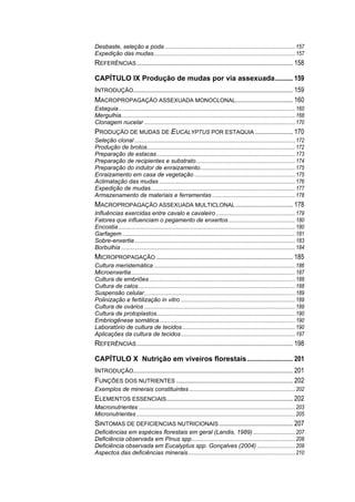 Desbaste, seleção e poda................................................................................................157
Expedição das mudas........................................................................................................157
REFERÊNCIAS............................................................................................... 158
CAPÍTULO IX Produção de mudas por via assexuada........... 159
INTRODUÇÃO................................................................................................. 159
MACROPROPAGAÇÃO ASSEXUADA MONOCLONAL................................... 160
Estaquia..................................................................................................................................160
Mergulhia................................................................................................................................168
Clonagem nucelar ...............................................................................................................170
PRODUÇÃO DE MUDAS DE EUCALYPTUS POR ESTAQUIA ....................... 170
Seleção clonal ......................................................................................................................172
Produção de brotos.............................................................................................................172
Preparação de estacas......................................................................................................173
Preparação de recipientes e substrato.........................................................................174
Preparação do indutor de enraizamento......................................................................175
Enraizamento em casa de vegetação ..........................................................................175
Aclimatação das mudas ....................................................................................................176
Expedição de mudas..........................................................................................................177
Armazenamento de materiais e ferramentas .............................................................178
MACROPROPAGAÇÃO ASSEXUADA MULTICLONAL................................... 178
Influências exercidas entre cavalo e cavaleiro ..........................................................179
Fatores que influenciam o pegamento de enxertos.................................................180
Encostia..................................................................................................................................180
Garfagem ...............................................................................................................................181
Sobre-enxertia......................................................................................................................183
Borbulhia ................................................................................................................................184
MICROPROPAGAÇÃO ................................................................................... 185
Cultura meristemática ........................................................................................................186
Microenxertia.........................................................................................................................187
Cultura de embriões ...........................................................................................................188
Cultura de calos ...................................................................................................................188
Suspensão celular...............................................................................................................189
Polinização e fertilização in vitro ....................................................................................189
Cultura de ovários ...............................................................................................................189
Cultura de protoplastos......................................................................................................190
Embriogênese somática....................................................................................................190
Laboratório de cultura de tecidos...................................................................................190
Aplicações da cultura de tecidos....................................................................................197
REFERÊNCIAS............................................................................................... 198
CAPÍTULO X Nutrição em viveiros florestais............................ 201
INTRODUÇÃO................................................................................................. 201
FUNÇÕES DOS NUTRIENTES ....................................................................... 202
Exemplos de minerais constituintes..............................................................................202
ELEMENTOS ESSENCIAIS............................................................................. 202
Macronutrientes ...................................................................................................................203
Micronutrientes.....................................................................................................................205
SINTOMAS DE DEFICIENCIAS NUTRICIONAIS............................................. 207
Deficiências em espécies florestais em geral (Landis, 1989)...............................207
Deficiência observada em Pinus spp............................................................................208
Deficiência observada em Eucalyptus spp. Gonçalves (2004) ............................209
Aspectos das deficiências minerais...............................................................................210
 