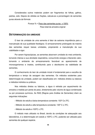 66
Considerados outros materiais podem ser fragmentos de folhas, galhos,
pedras, solo. Depois de obtidas as frações, calcula-se a porcentagem de sementes
puras através da fórmula:
Pureza % = Peso das sementes puras x 100%
Peso total da amostra original
DETERMINAÇÃO DA UMIDADE
O teor de umidade de uma semente é fator de extrema importância para a
manutenção de sua qualidade fisiológica. O armazenamento prolongado da maioria
das sementes requer baixas umidades, propiciando a manutenção da sua
viabilidade e vigor.
Por serem higroscópicas, as sementes absorvem umidade do meio ambiente,
tornando intensa a sua atividade respiratória, consumindo energia e liberando calor,
tornando o ambiente de armazenamento favorável ao aparecimento de
microorganismos e insetos, contribuindo para o decréscimo da viabilidade de
sementes.
O conhecimento do teor de umidade inicial é fundamental para a escolha da
temperatura e tempo de secagem das sementes. Os métodos existentes para
determinação da umidade, podem ser classificados em: métodos diretos ou básicos
e métodos indiretos ou práticos.
Nos métodos diretos ou básicos, a água é retirada por aquecimento da
amostra e medida por perda de peso, diretamente pelo volume de água condensada
ou por processos químicos. As RAS (Regras para Análise de Sementes) citam as
seguintes indicações:
- Método de estufa a baixa temperatura constante: 103º C± 2ºC;
- Método de estufa a alta temperatura constante: 130º C ± 3ºC;
- Método de estufa a 105ºC ± 3ºC.
O método mais utilizado no Brasil, devido às condições de adequação aos
laboratórios, é a determinação em estufa a 105ºC ± 3ºC, podendo ser utilizado para
sementes de qualquer espécie.
 