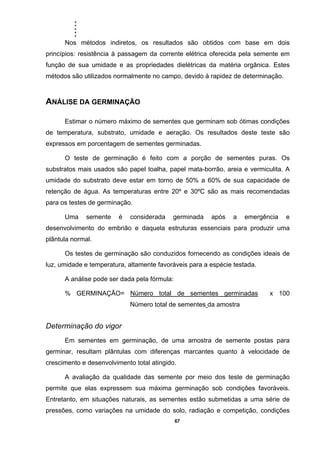 .....
67
Nos métodos indiretos, os resultados são obtidos com base em dois
princípios: resistência à passagem da corrente elétrica oferecida pela semente em
função de sua umidade e as propriedades dielétricas da matéria orgânica. Estes
métodos são utilizados normalmente no campo, devido à rapidez de determinação.
ANÁLISE DA GERMINAÇÃO
Estimar o número máximo de sementes que germinam sob ótimas condições
de temperatura, substrato, umidade e aeração. Os resultados deste teste são
expressos em porcentagem de sementes germinadas.
O teste de germinação é feito com a porção de sementes puras. Os
substratos mais usados são papel toalha, papel mata-borrão, areia e vermiculita. A
umidade do substrato deve estar em torno de 50% a 60% de sua capacidade de
retenção de água. As temperaturas entre 20º e 30ºC são as mais recomendadas
para os testes de germinação.
Uma semente é considerada germinada após a emergência e
desenvolvimento do embrião e daquela estruturas essenciais para produzir uma
plântula normal.
Os testes de germinação são conduzidos fornecendo as condições ideais de
luz, umidade e temperatura, altamente favoráveis para a espécie testada.
A análise pode ser dada pela fórmula:
% GERMINAÇÃO= Número total de sementes germinadas x 100
Número total de sementes da amostra
Determinação do vigor
Em sementes em germinação, de uma amostra de semente postas para
germinar, resultam plântulas com diferenças marcantes quanto à velocidade de
crescimento e desenvolvimento total atingido.
A avaliação da qualidade das semente por meio dos teste de germinação
permite que elas expressem sua máxima germinação sob condições favoráveis.
Entretanto, em situações naturais, as sementes estão submetidas a uma série de
pressões, como variações na umidade do solo, radiação e competição, condições
 