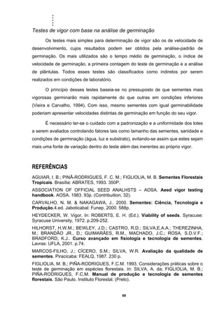 .....
69
Testes de vigor com base na análise de germinação
Os testes mais simples para determinação de vigor são os de velocidade de
desenvolvimento, cujos resultados podem ser obtidos pela análise-padrão de
germinação. Os mais utilizados são o tempo médio de germinação, o índice de
velocidade de germinação, a primeira contagem do teste de germinação e a análise
de plântulas. Todos esses testes são classificados como indiretos por serem
realizados em condições de laboratório.
O princípio desses testes baseia-se no pressuposto de que sementes mais
vigorosas germinarão mais rapidamente do que outras em condições inferiores
(Vieira e Carvalho, 1994). Com isso, mesmo sementes com igual germinabilidade
poderiam apresentar velocidades distintas de germinação em função do seu vigor.
É necessário ter-se o cuidado com a padronização e a uniformidade dos lotes
a serem avaliados controlando fatores tais como tamanho das sementes, sanidade e
condições de germinação (água, luz e substrato), evitando-se assim que estes sejam
mais uma fonte de variação dentro do teste além das inerentes ao próprio vigor.
REFERÊNCIAS
AGUIAR, I. B.; PINÃ-RODRIGUES, F. C. M.; FIGLIOLIA, M. B. Sementes Florestais
Tropicais. Brasília: ABRATES, 1993. 350P.
ASSOCIATION OF OFFICIAL SEED ANALHSTS – AOSA. Aeed vigor testing
handbook. AOSA. 1983. 93p. (Contribuition, 32).
CARVALHO, N. M. & NAKAGAWA, J.. 2000. Sementes: Ciência, Tecnologia e
Produção.4.ed. Jaboticabal: Funep, 2000. 588p.
HEYDECKER, W. Vigor. In: ROBERTS, E. H. (Ed.). Viability of seeds. Syracuse:
Syracuse University, 1972. p.209-252.
HILHORST, H.W.M.; BEWLEY, J.D.; CASTRO, R.D.; SILVA,E.A.A.; THEREZINHA,
M.; BRANDÃO JR., D.; GUIMARÃES, R.M., MACHADO, J.C.; ROSA, S.D.V.F.;
BRADFORD, K.J.. Curso avançado em fisiologia e tecnologia de sementes.
Lavras: UFLA, 2001. p.74.
MARCOS-FILHO, J.; CÍCERO, S.M.; SILVA, W.R. Avaliação da qualidade de
sementes. Piracicaba: FEALQ, 1987. 230 p.
FIGLIOLIA, M. B.; PIÑA-RODRIGUES, F.C.M. 1993. Considerações práticas sobre o
teste de germinação em espécies florestais. In: SILVA, A. da; FIGLIOLIA, M. B.;
PIÑA-RODRIGUES, F.C.M. Manual de produção e tecnologia de sementes
florestais. São Paulo. Instituto Florestal. (Prelo).
 