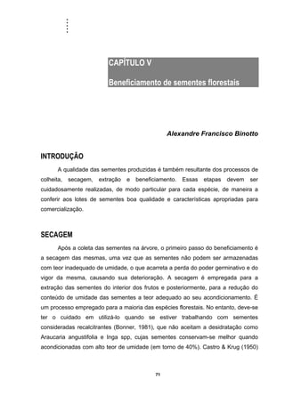 .....
71
CAPÍTULO V
Beneficiamento de sementes florestais
Alexandre Francisco Binotto
INTRODUÇÃO
A qualidade das sementes produzidas é também resultante dos processos de
colheita, secagem, extração e beneficiamento. Essas etapas devem ser
cuidadosamente realizadas, de modo particular para cada espécie, de maneira a
conferir aos lotes de sementes boa qualidade e características apropriadas para
comercialização.
SECAGEM
Após a coleta das sementes na árvore, o primeiro passo do beneficiamento é
a secagem das mesmas, uma vez que as sementes não podem ser armazenadas
com teor inadequado de umidade, o que acarreta a perda do poder germinativo e do
vigor da mesma, causando sua deterioração. A secagem é empregada para a
extração das sementes do interior dos frutos e posteriormente, para a redução do
conteúdo de umidade das sementes a teor adequado ao seu acondicionamento. É
um processo empregado para a maioria das espécies florestais. No entanto, deve-se
ter o cuidado em utilizá-lo quando se estiver trabalhando com sementes
consideradas recalcitrantes (Bonner, 1981), que não aceitam a desidratação como
Araucaria angustifolia e Inga spp, cujas sementes conservam-se melhor quando
acondicionadas com alto teor de umidade (em torno de 40%). Castro & Krug (1950)
 