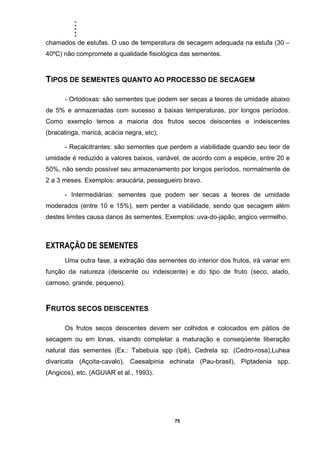 .....
75
chamados de estufas. O uso de temperatura de secagem adequada na estufa (30 –
40ºC) não compromete a qualidade fisiológica das sementes.
TIPOS DE SEMENTES QUANTO AO PROCESSO DE SECAGEM
- Ortodoxas: são sementes que podem ser secas a teores de umidade abaixo
de 5% e armazenadas com sucesso a baixas temperaturas, por longos períodos.
Como exemplo temos a maioria dos frutos secos deiscentes e indeiscentes
(bracatinga, maricá, acácia negra, etc);
- Recalcitrantes: são sementes que perdem a viabilidade quando seu teor de
umidade é reduzido a valores baixos, variável, de acordo com a espécie, entre 20 e
50%, não sendo possível seu armazenamento por longos períodos, normalmente de
2 a 3 meses. Exemplos: araucária, pessegueiro bravo.
- Intermediárias: sementes que podem ser secas a teores de umidade
moderados (entre 10 e 15%), sem perder a viabilidade, sendo que secagem além
destes limites causa danos às sementes. Exemplos: uva-do-japão, angico vermelho.
EXTRAÇÃO DE SEMENTES
Uma outra fase, a extração das sementes do interior dos frutos, irá variar em
função da natureza (deiscente ou indeiscente) e do tipo de fruto (seco, alado,
carnoso, grande, pequeno).
FRUTOS SECOS DEISCENTES
Os frutos secos deiscentes devem ser colhidos e colocados em pátios de
secagem ou em lonas, visando completar a maturação e conseqüente liberação
natural das sementes (Ex.: Tabebuia spp (Ipê), Cedrela sp. (Cedro-rosa),Luhea
divaricata (Açoita-cavalo), Caesalpinia echinata (Pau-brasil), Piptadenia spp.
(Angicos), etc. (AGUIAR et al., 1993).
 