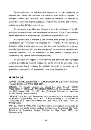 80
Existem máquinas que realizam estes processos, o que não impede que os
mesmos não possam ser realizados manualmente, com eficiência superior. Os
princípios usados pelas máquinas para separar as sementes se baseiam no
tamanho das sementes (largura, espessura, comprimento), na forma das sementes,
no peso, na textura do tegumento e na cor.
Os processos envolvidos são primeiramente o de pré-limpeza, onde são
removidos os materiais maiores e menores que as sementes do lote. Estes materiais
afetam a eficiência das máquinas além de prejudicar a qualidade do lote.
Na segunda fase, a limpeza, é um processo mais preciso de separação,
caracterizado pelo beneficiamento mecânico das sementes. Como exemplo, o
desalador realiza a separação das asas das sementes (sementes de pinus, por
exemplo). Isso deve ser feito uma vez que semeadoras mecânicas trabalham com
sementes desaladas, pois as sementes com asas tendem a emergir para a
superfície do solo e serem transportadas pelo vento.
Os princípios que regem o beneficiamento das sementes são: separação
completa (remoção do material indesejável), perda mínima de sementes (evitar
perder sementes boas), melhoria de qualidade (remoção de sementes de má
qualidade ou quebradas) e eficiência (maior capacidade de separação).
REFERÊNCIAS
AGUIAR, I. B.; PINÃ-RODRIGUES, F. C. M.; FIGLIOLIA, M. B. Sementes Florestais
Tropicais. Brasília: ABRATES, 1993. 350P.
BONNER, F.T. Storage principles for tropical tree seed. Reunión SOBRE
PROBLEMAS EN SEMILLAS FORESTALES TROPICALES. Quintana-Roo, México,
Oct. 1980, México. INIF, (1):213-33, 1981. (Publicação Especial n°35, Memória).
Souther Forest Experiment Station.
CARNEIRO, D. A. Produção de sementes de Pinus taeda e Pinus elliottii var. elliottii
na Fazenda Monte Alegre. In: CURSO SOBRE UTILIZAÇÃO ECONÔMICAS
MARGINAIS DOS REFLORESTAMENTOS. São Paulo, SP, SBS, 1982. 9p.
(Datilografado).
CASTRO, Y.G.P. & KRUG, P.H. Experiência sobre germinação e conservação de
sementes de Ingá edulis, espécie usada no sombreamento de cafeeiros. São Paulo,
Secretaria da Agricultura, Serviço Florestal de São Paulo, 1950. 13p.
(Mimeografado).
 