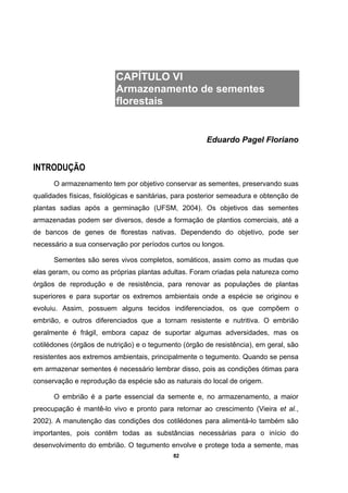 82
CAPÍTULO VI
Armazenamento de sementes
florestais
Eduardo Pagel Floriano
INTRODUÇÃO
O armazenamento tem por objetivo conservar as sementes, preservando suas
qualidades físicas, fisiológicas e sanitárias, para posterior semeadura e obtenção de
plantas sadias após a germinação (UFSM, 2004). Os objetivos das sementes
armazenadas podem ser diversos, desde a formação de plantios comerciais, até a
de bancos de genes de florestas nativas. Dependendo do objetivo, pode ser
necessário a sua conservação por períodos curtos ou longos.
Sementes são seres vivos completos, somáticos, assim como as mudas que
elas geram, ou como as próprias plantas adultas. Foram criadas pela natureza como
órgãos de reprodução e de resistência, para renovar as populações de plantas
superiores e para suportar os extremos ambientais onde a espécie se originou e
evoluiu. Assim, possuem alguns tecidos indiferenciados, os que compõem o
embrião, e outros diferenciados que a tornam resistente e nutritiva. O embrião
geralmente é frágil, embora capaz de suportar algumas adversidades, mas os
cotilédones (órgãos de nutrição) e o tegumento (órgão de resistência), em geral, são
resistentes aos extremos ambientais, principalmente o tegumento. Quando se pensa
em armazenar sementes é necessário lembrar disso, pois as condições ótimas para
conservação e reprodução da espécie são as naturais do local de origem.
O embrião é a parte essencial da semente e, no armazenamento, a maior
preocupação é mantê-lo vivo e pronto para retornar ao crescimento (Vieira et al.,
2002). A manutenção das condições dos cotilédones para alimentá-lo também são
importantes, pois contêm todas as substâncias necessárias para o início do
desenvolvimento do embrião. O tegumento envolve e protege toda a semente, mas
 