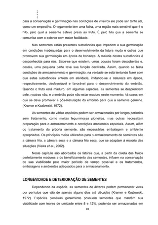 .....
83
para a conservação e germinação nas condições de viveiros ele pode ser tanto útil,
como um empecilho. O tegumento tem uma falha, uma região mais sensível que é o
hilo, pelo qual a semente esteve presa ao fruto. É pelo hilo que a semente se
comunica com o exterior com maior facilidade.
Nas sementes estão presentes substâncias que impedem a sua germinação
em condições inadequadas para o desenvolvimento da futura muda e outras que
promovem sua germinação em época de bonança. A maioria destas substâncias é
desconhecida para nós. Sabe-se que existem, umas poucas foram descobertas e,
destas, uma pequena parte teve sua função decifrada. Assim, quando se testa
condições de armazenamento e germinação, na verdade se está tentando fazer com
que estas substâncias entrem em atividade, imitando-se a natureza em época,
respectivamente, desfavorável e favorável para o desenvolvimento do embrião.
Quando o fruto está maduro, em algumas espécies, as sementes se desprendem
dele, noutras não, e o embrião pode não estar maduro neste momento; há casos em
que se deve promover a pós-maturação do embrião para que a semente germine.
(Kramer e Kozlowski, 1972).
As sementes de várias espécies podem ser armazenadas por longos períodos
sem tratamento, como muitas leguminosas pioneiras, mas outras necessitam
preparação para o armazenamento e condições ambientais especiais. Assim, além
do tratamento da própria semente, são necessários embalagem e ambiente
apropriados. Os principais meios utilizados para o armazenamento de sementes são
a câmara fria, a câmara seca e a câmara fria seca, que se adaptam à maioria das
situações (Vieira et al., 2002).
Neste capítulo são abordados os fatores que, a partir da coleta dos frutos
perfeitamente maduros e do beneficiamento das sementes, influem na conservação
de sua viabilidade pelo maior período de tempo possível e os tratamentos,
embalagens e ambientes adequados para o armazenamento.
LONGEVIDADE E DETERIORAÇÃO DE SEMENTES
Dependendo da espécie, as sementes de árvores podem permanecer vivas
por períodos que vão de apenas alguns dias até décadas (Kramer e Kozlowski,
1972). Espécies pioneiras geralmente possuem sementes que mantêm sua
viabilidade com teores de umidade entre 8 e 12%, podendo ser armazenadas em
 
