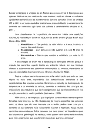 84
baixas temperatura e umidade do ar, ficando pouco suceptiveis à deterioração por
agentes bióticos ou pela queima de suas reservas; espécies clímax normalmente
apresentam sementes que se mantêm viáveis somente com altos teores de umidade
(30 a 40%) e por curtos períodos, praticamente impossibilitando o armazenamento,
devendo ser semeadas logo após sua colheita e beneficiamento (Nappo et al.,
2001).
Uma classificação de longevidade de sementes, válida para condições
naturais, foi realizada por Ewart em 1908, que as dividiu em três grupos (Ewart apud
Hong e Ellis, 2003):
Microbióticas – Têm período de vida inferior a 3 anos, incluindo a
maioria das recalcitrantes;
Mesobióticas – Com período de vida superior a 3 e até 15 anos no
máximo;
Macrobióticas – São as que mantém a viabilidade por mais de 15
anos.
A classificação de Ewart não é aplicável para condições artificiais porque a
maioria das sementes, quando tiradas do ambiente natural, têm sua fisiologia
alterada e podem ou ter seu período de vida ampliado ou reduzido, dependendo da
espécie e condições de armazenamento (Kramer e Kozlowski, 1972).
Toda e qualquer semente armazenada sofre deterioração que pode ser mais
rápida ou mais lenta, dependendo das características ambientais e das
características das próprias sementes. Geralmente a redução da luminosidade, da
temperatura e da umidade de ambos, sementes e ambiente, faz com que seu
metabolismo seja reduzido e que os microorganismos que as deterioram fiquem fora
de ação, aumentando sua longevidade. (Vieira et al., 2002).
Além disso, já se comprovou que os próprios constituintes da semente podem
torná-las mais longevas, ou não. Substâncias de reserva presentes nas sementes
como os óleos, que são mais instáveis que o amido, podem fazer com que a
semente se auto-deteriore mais rapidamente (Kramer e Kozlowski, 1972). Muitas
sementes são envoltas por frutos carnosos, que tanto podem ser importantes para
sua dispersão e germinação na natureza, como podem servir como meio de cultura
para micro-organismos que as deterioram quando as queremos conservar.
 