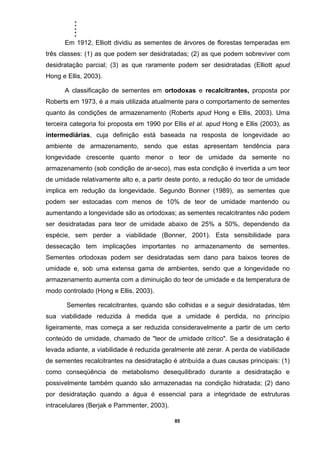 .....
85
Em 1912, Elliott dividiu as sementes de árvores de florestas temperadas em
três classes: (1) as que podem ser desidratadas; (2) as que podem sobreviver com
desidratação parcial; (3) as que raramente podem ser desidratadas (Elliott apud
Hong e Ellis, 2003).
A classificação de sementes em ortodoxas e recalcitrantes, proposta por
Roberts em 1973, é a mais utilizada atualmente para o comportamento de sementes
quanto às condições de armazenamento (Roberts apud Hong e Ellis, 2003). Uma
terceira categoria foi proposta em 1990 por Ellis et al. apud Hong e Ellis (2003), as
intermediárias, cuja definição está baseada na resposta de longevidade ao
ambiente de armazenamento, sendo que estas apresentam tendência para
longevidade crescente quanto menor o teor de umidade da semente no
armazenamento (sob condição de ar-seco), mas esta condição é invertida a um teor
de umidade relativamente alto e, a partir deste ponto, a redução do teor de umidade
implica em redução da longevidade. Segundo Bonner (1989), as sementes que
podem ser estocadas com menos de 10% de teor de umidade mantendo ou
aumentando a longevidade são as ortodoxas; as sementes recalcitrantes não podem
ser desidratadas para teor de umidade abaixo de 25% a 50%, dependendo da
espécie, sem perder a viabilidade (Bonner, 2001). Esta sensibilidade para
dessecação tem implicações importantes no armazenamento de sementes.
Sementes ortodoxas podem ser desidratadas sem dano para baixos teores de
umidade e, sob uma extensa gama de ambientes, sendo que a longevidade no
armazenamento aumenta com a diminuição do teor de umidade e da temperatura de
modo controlado (Hong e Ellis, 2003).
Sementes recalcitrantes, quando são colhidas e a seguir desidratadas, têm
sua viabilidade reduzida à medida que a umidade é perdida, no princípio
ligeiramente, mas começa a ser reduzida consideravelmente a partir de um certo
conteúdo de umidade, chamado de "teor de umidade crítico". Se a desidratação é
levada adiante, a viabilidade é reduzida geralmente até zerar. A perda de viabilidade
de sementes recalcitrantes na desidratação é atribuída a duas causas principais: (1)
como conseqüência de metabolismo desequilibrado durante a desidratação e
possivelmente também quando são armazenadas na condição hidratada; (2) dano
por desidratação quando a água é essencial para a integridade de estruturas
intracelulares (Berjak e Pammenter, 2003).
 