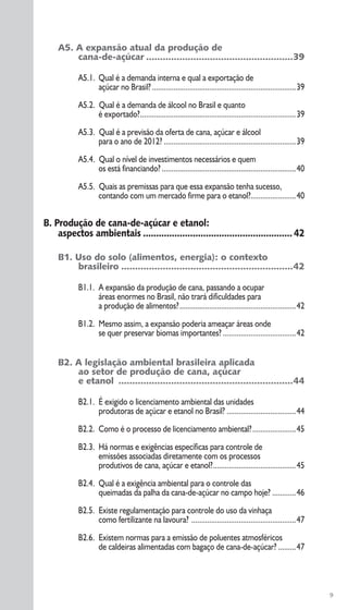 9
A5. A expansão atual da produção de
cana-de-açúcar .....................................................39
A5.1. Qual é a demanda interna e qual a exportação de
açúcar no Brasil?.........................................................................39
A5.2. Qual é a demanda de álcool no Brasil e quanto
é exportado?...............................................................................39
A5.3. Qual é a previsão da oferta de cana, açúcar e álcool
para o ano de 2012? ...................................................................39
A5.4. Qual o nível de investimentos necessários e quem
os está financiando? ....................................................................40
A5.5. Quais as premissas para que essa expansão tenha sucesso,
contando com um mercado firme para o etanol?.......................40
B. Produção de cana-de-açúcar e etanol:
aspectos ambientais .........................................................42
B1. Uso do solo (alimentos, energia): o contexto
brasileiro ..............................................................42
B1.1. A expansão da produção de cana, passando a ocupar
áreas enormes no Brasil, não trará dificuldades para
a produção de alimentos?...........................................................42
B1.2. Mesmo assim, a expansão poderia ameaçar áreas onde
se quer preservar biomas importantes? .....................................42
B2. A legislação ambiental brasileira aplicada
ao setor de produção de cana, açúcar
e etanol ...............................................................44
B2.1. É exigido o licenciamento ambiental das unidades
produtoras de açúcar e etanol no Brasil? ...................................44
B2.2. Como é o processo de licenciamento ambiental?......................45
B2.3. Há normas e exigências específicas para controle de
emissões associadas diretamente com os processos
produtivos de cana, açúcar e etanol?..........................................45
B2.4. Qual é a exigência ambiental para o controle das
queimadas da palha da cana-de-açúcar no campo hoje? ............46
B2.5. Existe regulamentação para controle do uso da vinhaça
como fertilizante na lavoura? .....................................................47
B2.6. Existem normas para a emissão de poluentes atmosféricos
de caldeiras alimentadas com bagaço de cana-de-açúcar? .........47
 