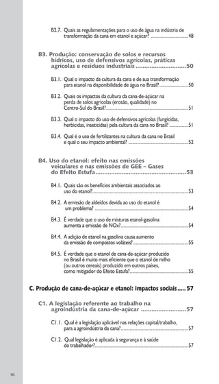 B2.7. Quais as regulamentações para o uso de água na indústria de
transformação da cana em etanol e açúcar? ..............................48
B3. Produção: conservação de solos e recursos
hídricos, uso de defensivos agrícolas, práticas
agrícolas e resíduos industriais .............................50
B3.1. Qual o impacto da cultura da cana e de sua transformação
para etanol na disponibilidade de água no Brasil?.......................50
B3.2. Quais os impactos da cultura da cana-de-açúcar na
perda de solos agrícolas (erosão, qualidade) no
Centro-Sul do Brasil?..................................................................51
B3.3. Qual o impacto do uso de defensivos agrícolas (fungicidas,
herbicidas, inseticidas) pela cultura da cana no Brasil? ...............51
B3.4. Qual é o uso de fertilizantes na cultura da cana no Brasil
e qual o seu impacto ambiental? ................................................52
B4. Uso do etanol: efeito nas emissões
veiculares e nas emissões de GEE – Gases
do Efeito Estufa....................................................53
B4.1. Quais são os benefícios ambientais associados ao
uso do etanol?.............................................................................53
B4.2. A emissão de aldeídos devida ao uso do etanol é
um problema? ...........................................................................54
B4.3. É verdade que o uso de misturas etanol-gasolina
aumenta a emissão de NOx?......................................................54
B4.4. A adição de etanol na gasolina causa aumento
da emissão de compostos voláteis? ............................................55
B4.5. É verdade que o etanol de cana-de-açúcar produzido
no Brasil é muito mais eficiente que o etanol de milho
(ou outros cereais) produzido em outros países,
como mitigador do Efeito Estufa?...............................................55
C. Produção de cana-de-açúcar e etanol: impactos sociais.....57
C1. A legislação referente ao trabalho na
agroindústria da cana-de-açúcar ..........................57
C1.1. Qual é a legislação aplicável nas relações capital/trabalho,
para a agroindústria da cana?......................................................57
C1.2. Qual legislação é aplicada à segurança e à saúde
do trabalhador?...........................................................................57
10
 