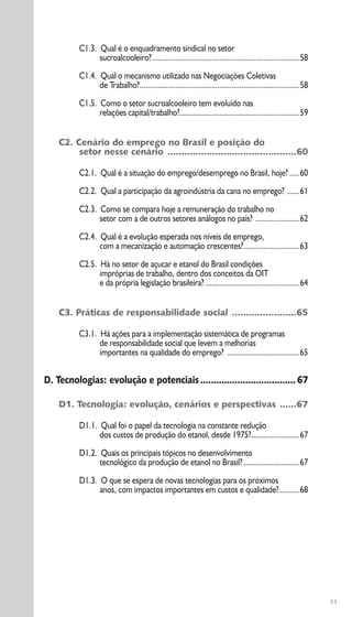 C1.3. Qual é o enquadramento sindical no setor
sucroalcooleiro?..........................................................................58
C1.4. Qual o mecanismo utilizado nas Negociações Coletivas
de Trabalho?................................................................................58
C1.5. Como o setor sucroalcooleiro tem evoluído nas
relações capital/trabalho?............................................................59
C2. Cenário do emprego no Brasil e posição do
setor nesse cenário ..............................................60
C2.1. Qual é a situação do emprego/desemprego no Brasil, hoje? .....60
C2.2. Qual a participação da agroindústria da cana no emprego? ......61
C2.3. Como se compara hoje a remuneração do trabalho no
setor com a de outros setores análogos no país? ......................62
C2.4. Qual é a evolução esperada nos níveis de emprego,
com a mecanização e automação crescentes?............................63
C2.5. Há no setor de açucar e etanol do Brasil condições
impróprias de trabalho, dentro dos conceitos da OIT
e da própria legislação brasileira? ...............................................64
C3. Práticas de responsabilidade social .......................65
C3.1. Há ações para a implementação sistemática de programas
de responsabilidade social que levem a melhorias
importantes na qualidade do emprego? ....................................65
D. Tecnologias: evolução e potenciais....................................67
D1. Tecnologia: evolução, cenários e perspectivas ......67
D1.1. Qual foi o papel da tecnologia na constante redução
dos custos de produção do etanol, desde 1975?........................67
D1.2. Quais os principais tópicos no desenvolvimento
tecnológico da produção de etanol no Brasil?............................67
D1.3. O que se espera de novas tecnologias para os próximos
anos, com impactos importantes em custos e qualidade?..........68
11
 