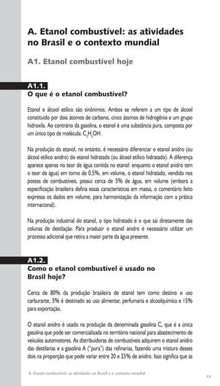 13
A. Etanol combustível: as atividades no Brasil e o contexto mundial
A. Etanol combustível: as atividades
no Brasil e o contexto mundial
A1. Etanol combustível hoje
A1.1.
O que é o etanol combustível?
Etanol e álcool etílico são sinônimos. Ambos se referem a um tipo de álcool
constituído por dois átomos de carbono, cinco átomos de hidrogênio e um grupo
hidroxila. Ao contrário da gasolina, o etanol é uma substância pura, composta por
um único tipo de molécula: C2
H5
OH.
Na produção do etanol, no entanto, é necessário diferenciar o etanol anidro (ou
álcool etílico anidro) do etanol hidratado (ou álcool etílico hidratado). A diferença
aparece apenas no teor de água contida no etanol: enquanto o etanol anidro tem
o teor de água) em torno de 0,5%, em volume, o etanol hidratado, vendido nos
postos de combustíveis, possui cerca de 5% de água, em volume (embora a
especificação brasileira defina essas características em massa, o comentário feito
expressa os dados em volume, para harmonização da informação com a prática
internacional).
Na produção industrial do etanol, o tipo hidratado é o que sai diretamente das
colunas de destilação. Para produzir o etanol anidro é necessário utilizar um
processo adicional que retira a maior parte da água presente.
A1.2.
Como o etanol combustível é usado no
Brasil hoje?
Cerca de 80% da produção brasileira de etanol tem como destino o uso
carburante, 5% é destinado ao uso alimentar, perfumaria e alcoolquímica e 15%
para exportação.
O etanol anidro é usado na produção da denominada gasolina C, que é a única
gasolina que pode ser comercializada no território nacional para abastecimento de
veículos automotores. As distribuidoras de combustíveis adquirem o etanol anidro
das destilarias e a gasolina A (“pura”) das refinarias, fazendo uma mistura desses
dois na proporção que pode variar entre 20 e 25% de anidro. Isso significa que as
 