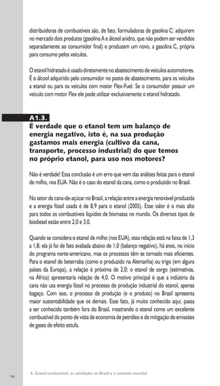 14
A. Etanol combustível: as atividades no Brasil e o contexto mundial
distribuidoras de combustíveis são, de fato, formuladoras de gasolina C: adquirem
no mercado dois produtos (gasolina A e álcool anidro, que não podem ser vendidos
separadamente ao consumidor final) e produzem um novo, a gasolina C, própria
para consumo pelos veículos.
Oetanolhidratadoéusadodiretamentenoabastecimentodeveículosautomotores.
É o álcool adquirido pelo consumidor no posto de abastecimento, para os veículos
a etanol ou para os veículos com motor Flex-Fuel. Se o consumidor possuir um
veículo com motor Flex ele pode utilizar exclusivamente o etanol hidratado.
A1.3.
É verdade que o etanol tem um balanço de
energia negativo, isto é, na sua produção
gastamos mais energia (cultivo da cana,
transporte, processo industrial) do que temos
no próprio etanol, para uso nos motores?
Não é verdade! Essa conclusão é um erro que vem das análises feitas para o etanol
de milho, nos EUA. Não é o caso do etanol da cana, como o produzido no Brasil.
No setor de cana-de-açúcar no Brasil, a relação entre a energia renovável produzida
e a energia fóssil usada é de 8,9 para o etanol (2005). Esse valor é o mais alto
para todos os combustíveis líquidos de biomassa no mundo. Os diversos tipos de
biodiesel estão entre 2,0 e 3,0.
Quando se considera o etanol de milho (nos EUA), essa relação está na faixa de 1,3
a 1,8; ela já foi de fato avaliada abaixo de 1,0 (balanço negativo), há anos, no início
do programa norte-americano, mas os processos têm se tornado mais eficientes.
Para o etanol de beterraba (como o produzido na Alemanha) ou trigo (em alguns
países da Europa), a relação é próxima de 2,0; o etanol de sorgo (estimativas,
na África) apresentaria relação de 4,0. O motivo principal é que a indústria da
cana não usa energia fóssil no processo de produção industrial do etanol, apenas
bagaço. Com isso, o processo de produção (e o produto) no Brasil apresenta
maior sustentabilidade que os demais. Esse fato, já muito conhecido aqui, passa
a ser conhecido também fora do Brasil, mostrando o etanol como um excelente
combustível do ponto de vista de economia de petróleo e de mitigação de emissões
de gases de efeito estufa.
 
