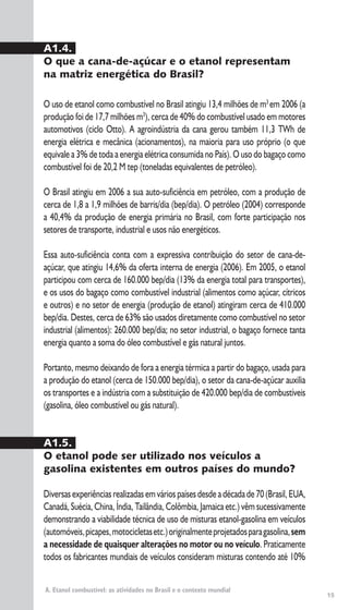 15
A. Etanol combustível: as atividades no Brasil e o contexto mundial
A1.4.
O que a cana-de-açúcar e o etanol representam
na matriz energética do Brasil?
O uso de etanol como combustível no Brasil atingiu 13,4 milhões de m3
em 2006 (a
produção foi de 17,7 milhões m3
), cerca de 40% do combustível usado em motores
automotivos (ciclo Otto). A agroindústria da cana gerou também 11,3 TWh de
energia elétrica e mecânica (acionamentos), na maioria para uso próprio (o que
equivale a 3% de toda a energia elétrica consumida no País). O uso do bagaço como
combustível foi de 20,2 M tep (toneladas equivalentes de petróleo).
O Brasil atingiu em 2006 a sua auto-suficiência em petróleo, com a produção de
cerca de 1,8 a 1,9 milhões de barris/dia (bep/dia). O petróleo (2004) corresponde
a 40,4% da produção de energia primária no Brasil, com forte participação nos
setores de transporte, industrial e usos não energéticos.
Essa auto-suficiência conta com a expressiva contribuição do setor de cana-de-
açúcar, que atingiu 14,6% da oferta interna de energia (2006). Em 2005, o etanol
participou com cerca de 160.000 bep/dia (13% da energia total para transportes),
e os usos do bagaço como combustível industrial (alimentos como açúcar, cítricos
e outros) e no setor de energia (produção de etanol) atingiram cerca de 410.000
bep/dia. Destes, cerca de 63% são usados diretamente como combustível no setor
industrial (alimentos): 260.000 bep/dia; no setor industrial, o bagaço fornece tanta
energia quanto a soma do óleo combustível e gás natural juntos.
Portanto, mesmo deixando de fora a energia térmica a partir do bagaço, usada para
a produção do etanol (cerca de 150.000 bep/dia), o setor da cana-de-açúcar auxilia
os transportes e a indústria com a substituição de 420.000 bep/dia de combustíveis
(gasolina, óleo combustível ou gás natural).
A1.5.
O etanol pode ser utilizado nos veículos a
gasolina existentes em outros países do mundo?
Diversasexperiênciasrealizadasemváriospaísesdesdeadécadade70(Brasil,EUA,
Canadá, Suécia, China, Índia, Tailândia, Colômbia, Jamaica etc.) vêm sucessivamente
demonstrando a viabilidade técnica de uso de misturas etanol-gasolina em veículos
(automóveis,picapes,motocicletasetc.)originalmenteprojetadosparagasolina,sem
a necessidade de quaisquer alterações no motor ou no veículo. Praticamente
todos os fabricantes mundiais de veículos consideram misturas contendo até 10%
 