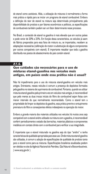 A. Etanol combustível: as atividades no Brasil e o contexto mundial
de etanol como aceitáveis. Aliás, a utilização de misturas é normalmente a forma
mais prática e rápida para se iniciar um programa de etanol combustível. Embora
a definição do teor de etanol na mistura seja determinada principalmente pela
disponibilidade do produto e por fatores econômicos e políticos, as especificações
de combustíveis também podem ser um fator determinante nesse processo.
No Brasil, o conteúdo de etanol na gasolina é mais elevado que em outros países
e pode variar de 20% a 25%. Em função dessa característica, os veículos já saem
de fábrica preparados para essa faixa de mistura ou, se importados, recebem as
adaptações necessárias (calibração do motor e substituição de alguns componentes
por outros compatíveis com etanol). É importante ressaltar que toda a gasolina
distribuída nos postos de abastecimento do país contém etanol.
A1.6.
Que cuidados são necessários para o uso de
misturas etanol-gasolina nos veículos mais
antigos, em países onde essa prática não é usual?
Não há impedimento para o uso de misturas etanol-gasolina em veículos mais
antigos. Entretanto, nesses veículos é comum a presença de depósitos formados
pela gasolina no sistema de suprimento de combustível. Portanto, quando se utilizar
misturasetanol-gasolinapelaprimeiravezemveículosmaisantigos,érecomendável
que pelo menos as duas trocas iniciais do filtro de combustível sejam feitas com
menor intervalo do que normalmente recomendado. Como o etanol tem a
propriedade de limpar os depósitos da gasolina, essa prática previne o entupimento
prematuro do filtro e conseqüentes efeitos indesejáveis na operação do motor.
Embora a grande maioria dos materiais utilizados nos veículos há muitos anos seja
compatível com o etanol anidro utilizado na mistura com a gasolina, é recomendável
conferir periodicamente o estado das borrachas, materiais plásticos e componentes
metálicos em contato direto com o combustível para verificar a sua integridade.
É importante que o etanol misturado na gasolina seja do tipo “anidro” e tenha
característicasdequalidadeapropriadasparaesseuso.Ondemisturasetanol-gasolina
são utilizadas, é comum a adoção de especificações de qualidade de produto tanto
para o etanol como para as misturas. Especificações brasileiras atualizadas podem
ser obtidas no site da Agência Nacional do Petróleo, Gás Natural e Biocombustíveis.
( www.anp.gov.br )
16
 