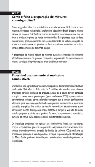 A. Etanol combustível: as atividades no Brasil e o contexto mundial
A1.7.
Como é feita a preparação de misturas
etanol-gasolina?
Etanol e gasolina têm boa miscibilidade e é relativamente fácil preparar suas
misturas. O método mais simples, amplamente adotado no Brasil, é fazer a mistura
na base da empresa distribuidora, quando se abastece o caminhão-tanque que irá
levar o produto ao posto de venda ao consumidor. Esse processo pode ser feito
manualmente, preferencialmente com o abastecimento do volume desejado de
etanol e posteriormente da gasolina, ou feito por mistura automática na própria
linha de abastecimento do caminhão-tanque.
A preparação da mistura requer os mesmos cuidados e medidas de segurança
adotados no manuseio de qualquer combustível. A prevenção de contaminação da
mistura com água é importante para evitar problemas no motor.
A1.8.
É possível usar somente etanol como
combustível?
OBrasiltemsidoograndelaboratóriomundialparausodoetanolcomocombustível,
tendo sido fabricados no País mais de 5 milhões de veículos especialmente
projetados para uso exclusivo do produto. Apesar de o etanol ter um conteúdo
energético menor que a gasolina pura (aproximadamente 65%), apresenta várias
características técnicas, como a elevada octanagem, que o tornam perfeitamente
adequado para uso como combustível e compensam parcialmente o seu menor
conteúdo energético. Na prática, os veículos que utilizam exclusivamente etanol
apresentam melhor desempenho (maior potência e torque) e vida útil do motor
mais longa que os equivalentes a gasolina. Por outro lado, o consumo volumétrico
aumenta de 20% a 30%, dependendo das características do veículo.
Os benefícios ambientais em relação aos combustíveis fósseis são superiores,
porque as emissões de gases de escapamento e vapores de combustível são menos
tóxicas e também porque a emissão de dióxido de carbono (CO2
) resultante do
processo de produção e uso do produto, principal responsável pela intensificação
do Efeito Estufa, pode ser absorvida pela cana-de-açúcar através do processo de
fotossíntese.
17
 