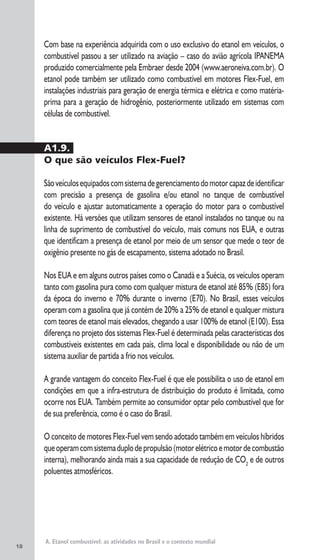 18
A. Etanol combustível: as atividades no Brasil e o contexto mundial
Com base na experiência adquirida com o uso exclusivo do etanol em veículos, o
combustível passou a ser utilizado na aviação – caso do avião agrícola IPANEMA
produzido comercialmente pela Embraer desde 2004 (www.aeroneiva.com.br). O
etanol pode também ser utilizado como combustível em motores Flex-Fuel, em
instalações industriais para geração de energia térmica e elétrica e como matéria-
prima para a geração de hidrogênio, posteriormente utilizado em sistemas com
células de combustível.
A1.9.
O que são veículos Flex-Fuel?
Sãoveículosequipadoscomsistemadegerenciamentodomotorcapazdeidentificar
com precisão a presença de gasolina e/ou etanol no tanque de combustível
do veículo e ajustar automaticamente a operação do motor para o combustível
existente. Há versões que utilizam sensores de etanol instalados no tanque ou na
linha de suprimento de combustível do veículo, mais comuns nos EUA, e outras
que identificam a presença de etanol por meio de um sensor que mede o teor de
oxigênio presente no gás de escapamento, sistema adotado no Brasil.
Nos EUA e em alguns outros países como o Canadá e a Suécia, os veículos operam
tanto com gasolina pura como com qualquer mistura de etanol até 85% (E85) fora
da época do inverno e 70% durante o inverno (E70). No Brasil, esses veículos
operam com a gasolina que já contém de 20% a 25% de etanol e qualquer mistura
com teores de etanol mais elevados, chegando a usar 100% de etanol (E100). Essa
diferença no projeto dos sistemas Flex-Fuel é determinada pelas características dos
combustíveis existentes em cada país, clima local e disponibilidade ou não de um
sistema auxiliar de partida a frio nos veículos.
A grande vantagem do conceito Flex-Fuel é que ele possibilita o uso de etanol em
condições em que a infra-estrutura de distribuição do produto é limitada, como
ocorre nos EUA. Também permite ao consumidor optar pelo combustível que for
de sua preferência, como é o caso do Brasil.
O conceito de motores Flex-Fuel vem sendo adotado também em veículos híbridos
queoperamcomsistemaduplodepropulsão(motorelétricoemotordecombustão
interna), melhorando ainda mais a sua capacidade de redução de CO2
e de outros
poluentes atmosféricos.
 