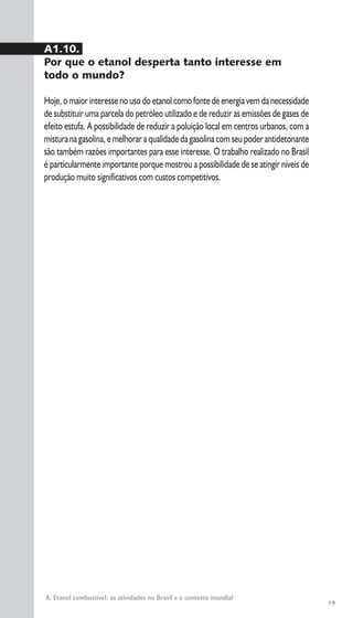 19
A. Etanol combustível: as atividades no Brasil e o contexto mundial
A1.10.
Por que o etanol desperta tanto interesse em
todo o mundo?
Hoje,omaiorinteressenousodoetanolcomofontedeenergiavemdanecessidade
de substituir uma parcela do petróleo utilizado e de reduzir as emissões de gases de
efeito estufa. A possibilidade de reduzir a poluição local em centros urbanos, com a
misturanagasolina,emelhoraraqualidadedagasolinacomseupoderantidetonante
são também razões importantes para esse interesse. O trabalho realizado no Brasil
é particularmente importante porque mostrou a possibilidade de se atingir níveis de
produção muito significativos com custos competitivos.
 