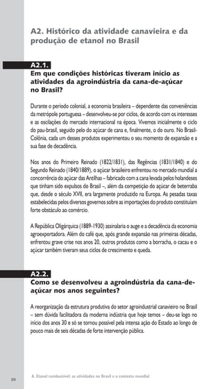 20
A. Etanol combustível: as atividades no Brasil e o contexto mundial
A2. Histórico da atividade canavieira e da
produção de etanol no Brasil
A2.1.
Em que condições históricas tiveram início as
atividades da agroindústria da cana-de-açúcar
no Brasil?
Durante o período colonial, a economia brasileira – dependente das conveniências
da metrópole portuguesa – desenvolveu-se por ciclos, de acordo com os interesses
e as oscilações do mercado internacional na época. Vivemos inicialmente o ciclo
do pau-brasil, seguido pelo do açúcar de cana e, finalmente, o do ouro. No Brasil-
Colônia, cada um desses produtos experimentou o seu momento de expansão e a
sua fase de decadência.
Nos anos do Primeiro Reinado (1822/1831), das Regências (1831/1840) e do
Segundo Reinado (1840/1889), o açúcar brasileiro enfrentou no mercado mundial a
concorrência do açúcar das Antilhas – fabricado com a cana levada pelos holandeses
que tinham sido expulsos do Brasil –, além da competição do açúcar de beterraba
que, desde o século XVII, era largamente produzido na Europa. As pesadas taxas
estabelecidaspelosdiversosgovernossobreasimportaçõesdoprodutoconstituíam
forte obstáculo ao comércio.
A República Oligárquica (1889-1930) assinalaria o auge e a decadência da economia
agroexportadora. Além do café que, após grande expansão nas primeiras décadas,
enfrentou grave crise nos anos 20, outros produtos como a borracha, o cacau e o
açúcar também tiveram seus ciclos de crescimento e queda.
A2.2.
Como se desenvolveu a agroindústria da cana-de-
açúcar nos anos seguintes?
A reorganização da estrutura produtiva do setor agroindustrial canavieiro no Brasil
– sem dúvida facilitadora da moderna indústria que hoje temos – deu-se logo no
início dos anos 30 e só se tornou possível pela intensa ação do Estado ao longo de
pouco mais de seis décadas de forte intervenção pública.
 